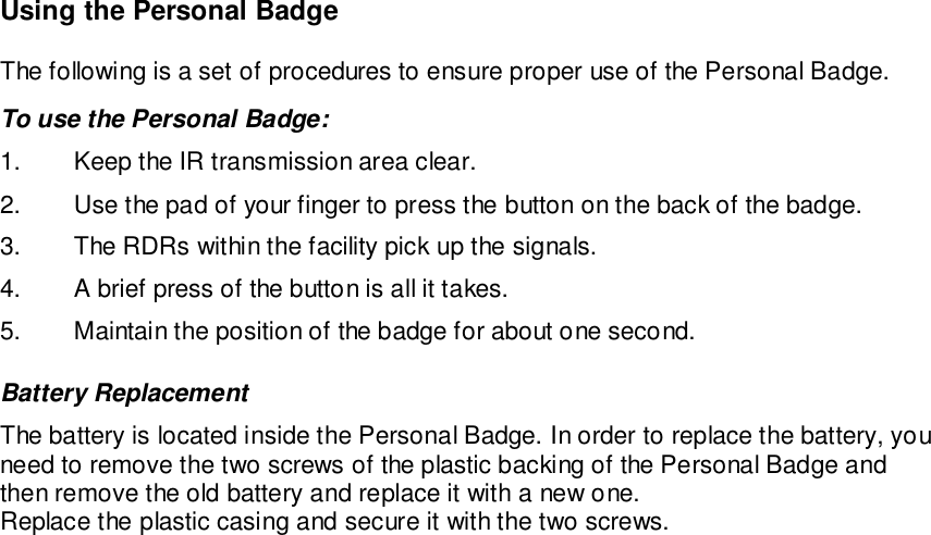 Using the Personal BadgeThe following is a set of procedures to ensure proper use of the Personal Badge.To use the Personal Badge:1.  Keep the IR transmission area clear.2.  Use the pad of your finger to press the button on the back of the badge.3.  The RDRs within the facility pick up the signals.4.  A brief press of the button is all it takes.5.  Maintain the position of the badge for about one second.Battery ReplacementThe battery is located inside the Personal Badge. In order to replace the battery, youneed to remove the two screws of the plastic backing of the Personal Badge andthen remove the old battery and replace it with a new one.Replace the plastic casing and secure it with the two screws.