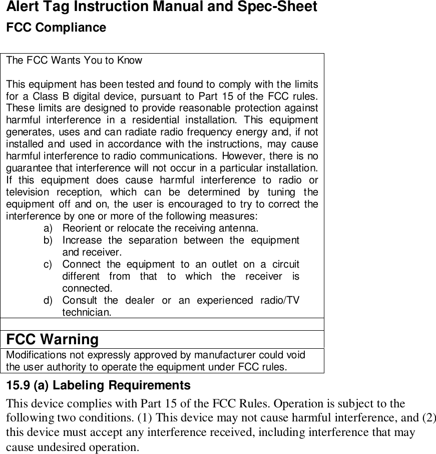 Alert Tag Instruction Manual and Spec-SheetFCC ComplianceThe FCC Wants You to KnowThis equipment has been tested and found to comply with the limitsfor a Class B digital device, pursuant to Part 15 of the FCC rules.These limits are designed to provide reasonable protection againstharmful interference in a residential installation. This equipmentgenerates, uses and can radiate radio frequency energy and, if notinstalled and used in accordance with the instructions, may causeharmful interference to radio communications. However, there is noguarantee that interference will not occur in a particular installation.If this equipment does cause harmful interference to radio ortelevision reception, which can be determined by tuning theequipment off and on, the user is encouraged to try to correct theinterference by one or more of the following measures:a)  Reorient or relocate the receiving antenna.b)  Increase the separation between the equipmentand receiver.c)  Connect the equipment to an outlet on a circuitdifferent from that to which the receiver isconnected.d)  Consult the dealer or an experienced radio/TVtechnician.FCC WarningModifications not expressly approved by manufacturer could voidthe user authority to operate the equipment under FCC rules.15.9 (a) Labeling RequirementsThis device complies with Part 15 of the FCC Rules. Operation is subject to thefollowing two conditions. (1) This device may not cause harmful interference, and (2)this device must accept any interference received, including interference that maycause undesired operation.