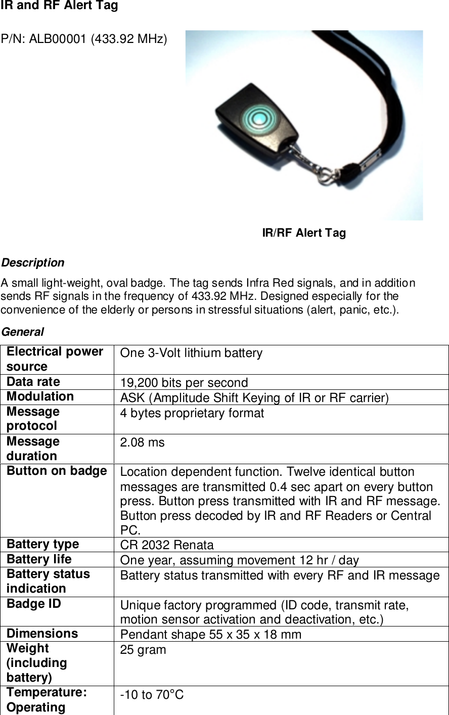 IR and RF Alert TagP/N: ALB00001 (433.92 MHz)IR/RF Alert TagDescriptionA small light-weight, oval badge. The tag sends Infra Red signals, and in additionsends RF signals in the frequency of 433.92 MHz. Designed especially for theconvenience of the elderly or persons in stressful situations (alert, panic, etc.).GeneralElectrical powersource One 3-Volt lithium batteryData rate 19,200 bits per secondModulation ASK (Amplitude Shift Keying of IR or RF carrier)Messageprotocol 4 bytes proprietary formatMessageduration 2.08 msButton on badge Location dependent function. Twelve identical buttonmessages are transmitted 0.4 sec apart on every buttonpress. Button press transmitted with IR and RF message.Button press decoded by IR and RF Readers or CentralPC.Battery type CR 2032 RenataBattery life One year, assuming movement 12 hr / dayBattery statusindication Battery status transmitted with every RF and IR messageBadge ID Unique factory programmed (ID code, transmit rate,motion sensor activation and deactivation, etc.)Dimensions Pendant shape 55 x 35 x 18 mmWeight(includingbattery)25 gramTemperature:Operating -10 to 70°C