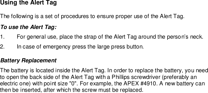 Using the Alert TagThe following is a set of procedures to ensure proper use of the Alert Tag.To use the Alert Tag:1.  For general use, place the strap of the Alert Tag around the person’s neck.2.  In case of emergency press the large press button.Battery ReplacementThe battery is located inside the Alert Tag. In order to replace the battery, you needto open the back side of the Alert Tag with a Phillips screwdriver (preferably anelectric one) with point size &quot;0&quot;. For example, the APEX #4910. A new battery canthen be inserted, after which the screw must be replaced.