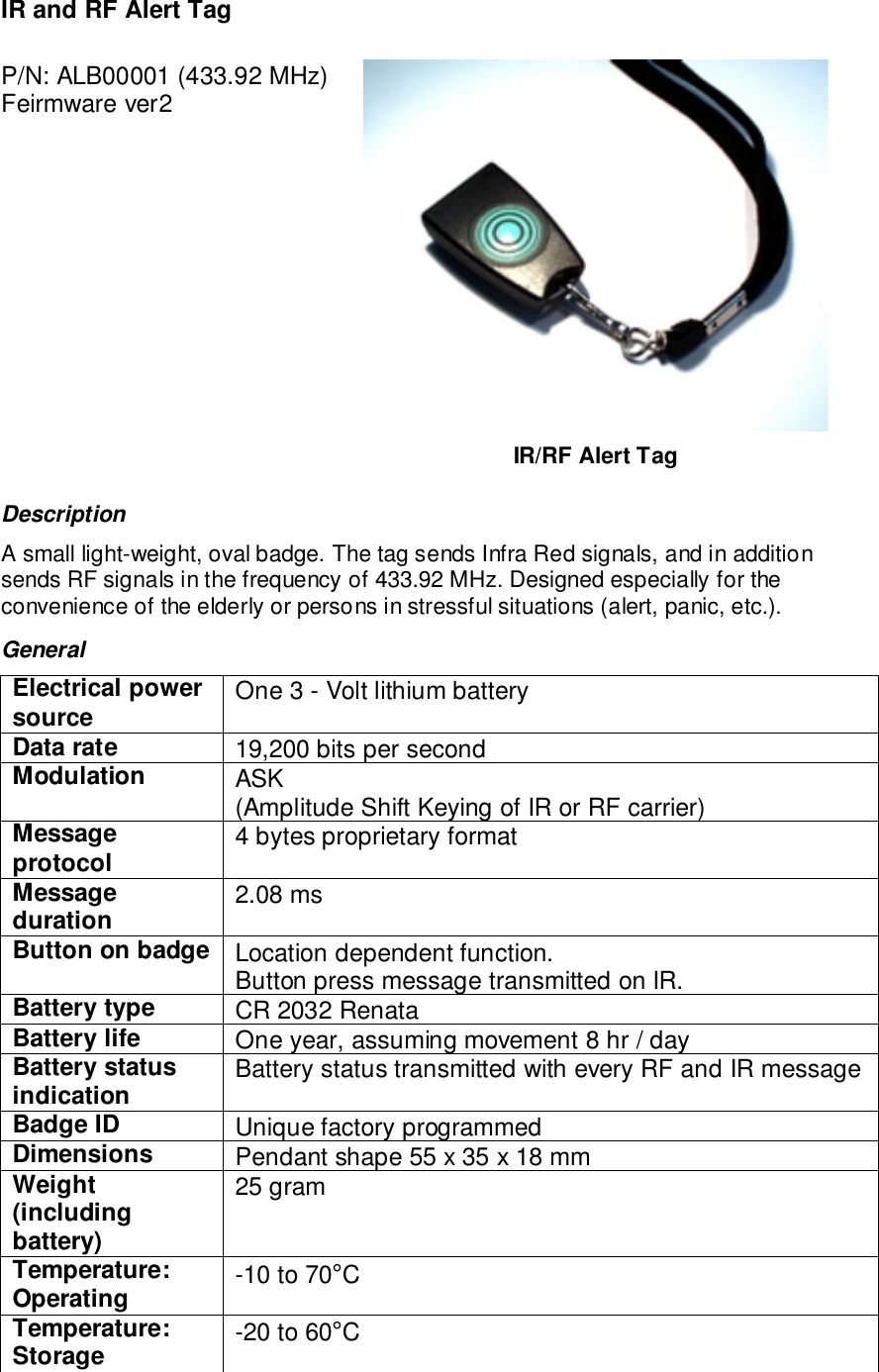 IR and RF Alert TagP/N: ALB00001 (433.92 MHz)Feirmware ver2IR/RF Alert TagDescriptionA small light-weight, oval badge. The tag sends Infra Red signals, and in additionsends RF signals in the frequency of 433.92 MHz. Designed especially for theconvenience of the elderly or persons in stressful situations (alert, panic, etc.).GeneralElectrical powersource One 3 - Volt lithium batteryData rate 19,200 bits per secondModulation ASK(Amplitude Shift Keying of IR or RF carrier)Messageprotocol 4 bytes proprietary formatMessageduration 2.08 msButton on badge Location dependent function.Button press message transmitted on IR.Battery type CR 2032 RenataBattery life One year, assuming movement 8 hr / dayBattery statusindication Battery status transmitted with every RF and IR messageBadge ID Unique factory programmedDimensions Pendant shape 55 x 35 x 18 mmWeight(includingbattery)25 gramTemperature:Operating -10 to 70°CTemperature:Storage -20 to 60°C