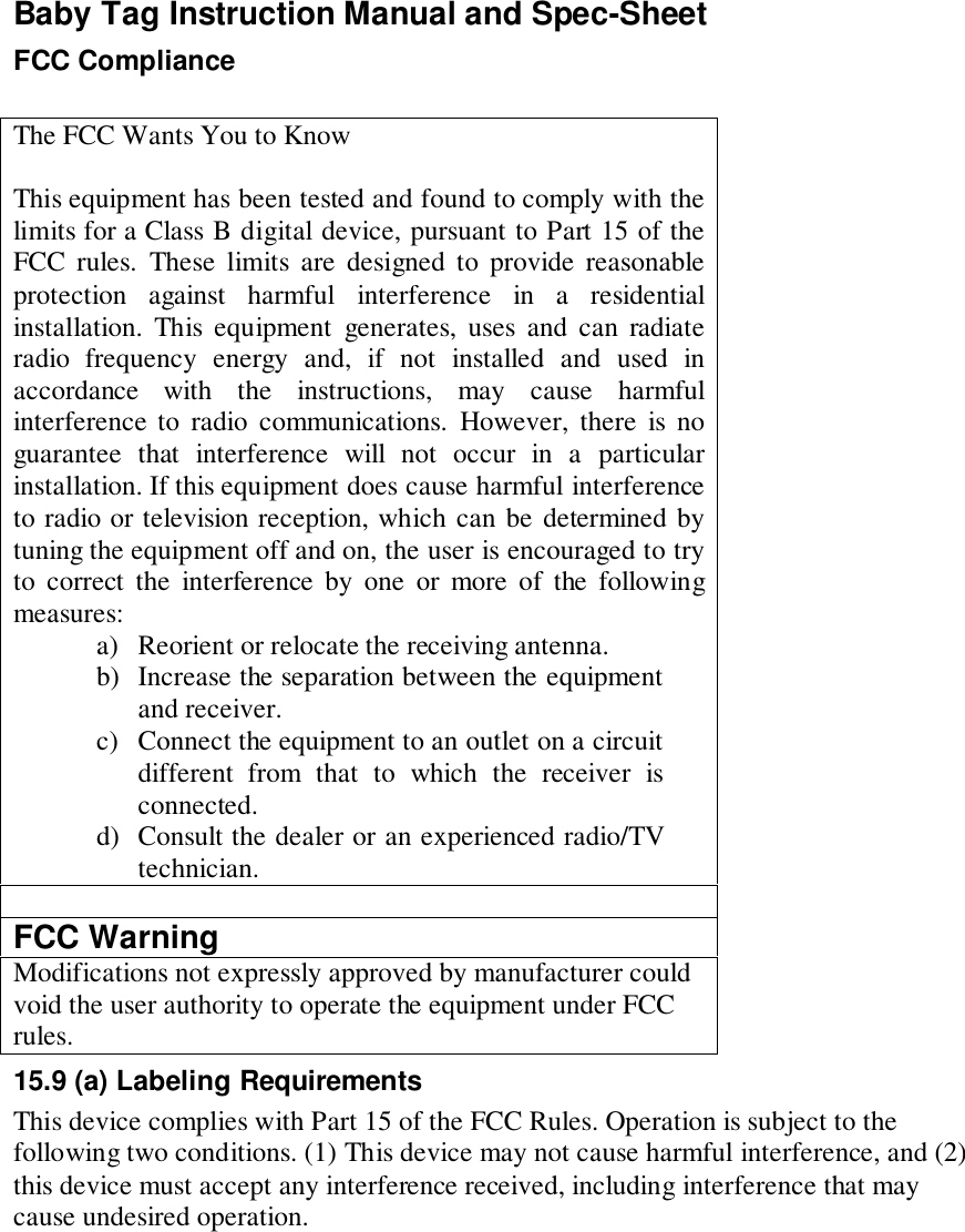 Baby Tag Instruction Manual and Spec-SheetFCC ComplianceThe FCC Wants You to KnowThis equipment has been tested and found to comply with thelimits for a Class B digital device, pursuant to Part 15 of theFCC rules. These limits are designed to provide reasonableprotection against harmful interference in a residentialinstallation. This equipment generates, uses and can radiateradio frequency energy and, if not installed and used inaccordance with the instructions, may cause harmfulinterference to radio communications. However, there is noguarantee that interference will not occur in a particularinstallation. If this equipment does cause harmful interferenceto radio or television reception, which can be determined bytuning the equipment off and on, the user is encouraged to tryto correct the interference by one or more of the followingmeasures:a) Reorient or relocate the receiving antenna.b) Increase the separation between the equipmentand receiver.c) Connect the equipment to an outlet on a circuitdifferent from that to which the receiver isconnected.d) Consult the dealer or an experienced radio/TVtechnician.FCC WarningModifications not expressly approved by manufacturer couldvoid the user authority to operate the equipment under FCCrules.15.9 (a) Labeling RequirementsThis device complies with Part 15 of the FCC Rules. Operation is subject to thefollowing two conditions. (1) This device may not cause harmful interference, and (2)this device must accept any interference received, including interference that maycause undesired operation.