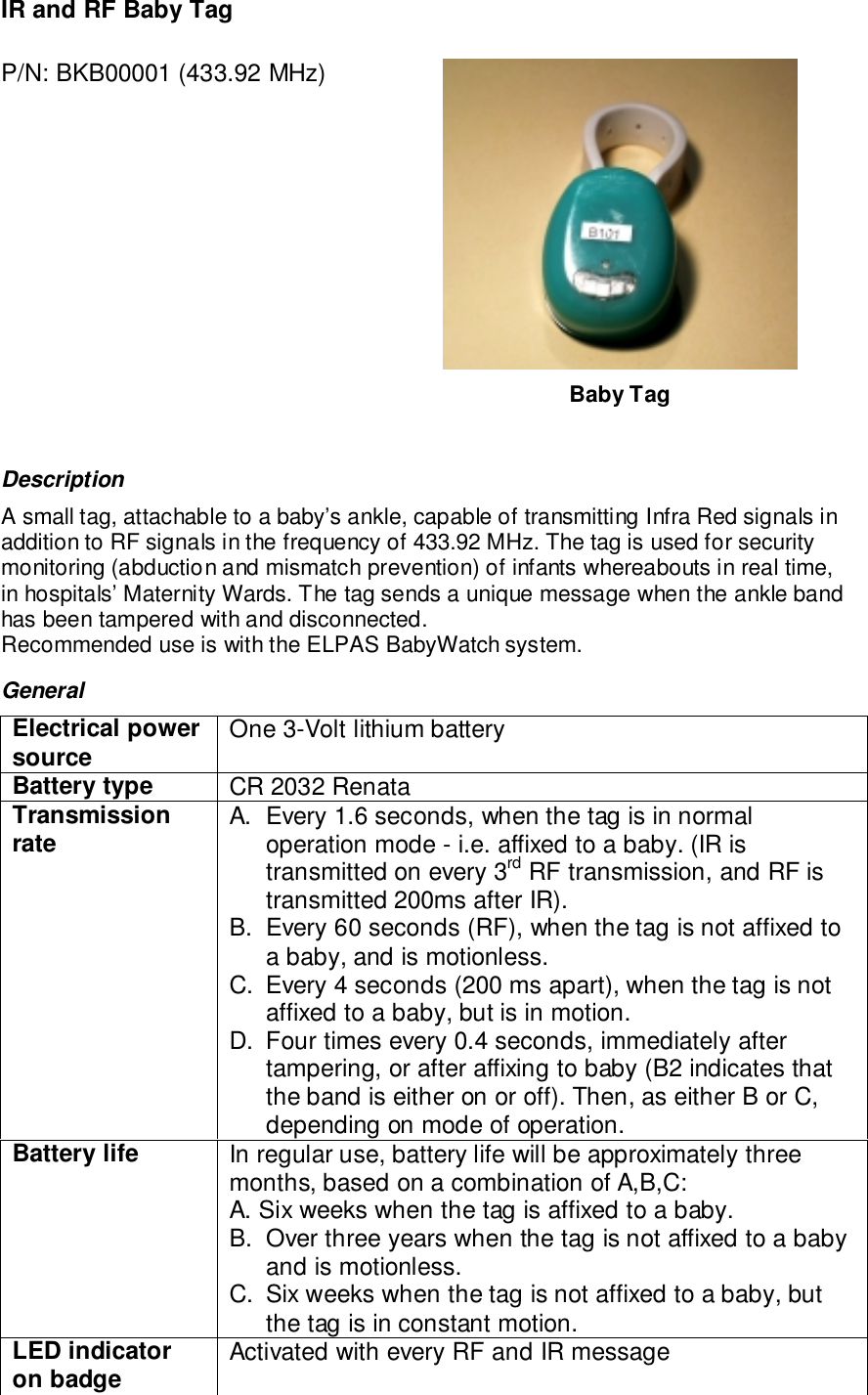 IR and RF Baby TagP/N: BKB00001 (433.92 MHz)Baby TagDescriptionA small tag, attachable to a baby’s ankle, capable of transmitting Infra Red signals inaddition to RF signals in the frequency of 433.92 MHz. The tag is used for securitymonitoring (abduction and mismatch prevention) of infants whereabouts in real time,in hospitals’ Maternity Wards. The tag sends a unique message when the ankle bandhas been tampered with and disconnected.Recommended use is with the ELPAS BabyWatch system.GeneralElectrical powersource One 3-Volt lithium batteryBattery type CR 2032 RenataTransmissionrate A.  Every 1.6 seconds, when the tag is in normaloperation mode - i.e. affixed to a baby. (IR istransmitted on every 3rd RF transmission, and RF istransmitted 200ms after IR).B.  Every 60 seconds (RF), when the tag is not affixed toa baby, and is motionless.C.  Every 4 seconds (200 ms apart), when the tag is notaffixed to a baby, but is in motion.D.  Four times every 0.4 seconds, immediately aftertampering, or after affixing to baby (B2 indicates thatthe band is either on or off). Then, as either B or C,depending on mode of operation.Battery life In regular use, battery life will be approximately threemonths, based on a combination of A,B,C:A. Six weeks when the tag is affixed to a baby.B.  Over three years when the tag is not affixed to a babyand is motionless.C.  Six weeks when the tag is not affixed to a baby, butthe tag is in constant motion.LED indicatoron badge Activated with every RF and IR message