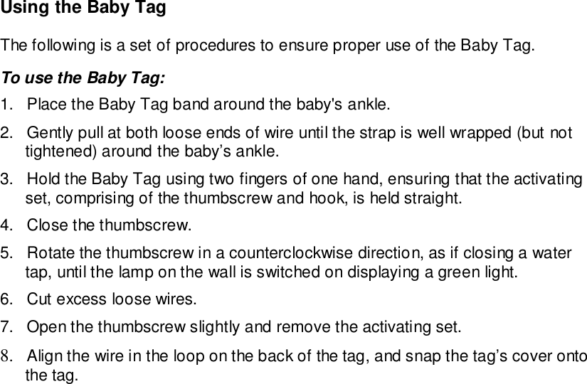 Using the Baby TagThe following is a set of procedures to ensure proper use of the Baby Tag.To use the Baby Tag:1.  Place the Baby Tag band around the baby&apos;s ankle.2.  Gently pull at both loose ends of wire until the strap is well wrapped (but nottightened) around the baby’s ankle.3.  Hold the Baby Tag using two fingers of one hand, ensuring that the activatingset, comprising of the thumbscrew and hook, is held straight.4.  Close the thumbscrew.5.  Rotate the thumbscrew in a counterclockwise direction, as if closing a watertap, until the lamp on the wall is switched on displaying a green light.6.  Cut excess loose wires.7.  Open the thumbscrew slightly and remove the activating set.8. Align the wire in the loop on the back of the tag, and snap the tag’s cover ontothe tag.