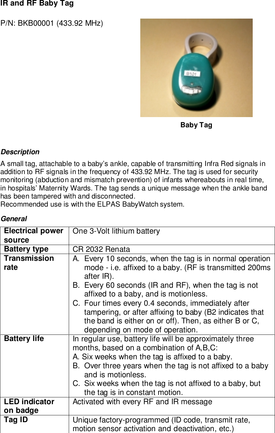 IR and RF Baby TagP/N: BKB00001 (433.92 MHz)Baby TagDescriptionA small tag, attachable to a baby’s ankle, capable of transmitting Infra Red signals inaddition to RF signals in the frequency of 433.92 MHz. The tag is used for securitymonitoring (abduction and mismatch prevention) of infants whereabouts in real time,in hospitals’ Maternity Wards. The tag sends a unique message when the ankle bandhas been tampered with and disconnected.Recommended use is with the ELPAS BabyWatch system.GeneralElectrical powersource One 3-Volt lithium batteryBattery type CR 2032 RenataTransmissionrate A.  Every 10 seconds, when the tag is in normal operationmode - i.e. affixed to a baby. (RF is transmitted 200msafter IR).B.  Every 60 seconds (IR and RF), when the tag is notaffixed to a baby, and is motionless.C.  Four times every 0.4 seconds, immediately aftertampering, or after affixing to baby (B2 indicates thatthe band is either on or off). Then, as either B or C,depending on mode of operation.Battery life In regular use, battery life will be approximately threemonths, based on a combination of A,B,C:A. Six weeks when the tag is affixed to a baby.B.  Over three years when the tag is not affixed to a babyand is motionless.C.  Six weeks when the tag is not affixed to a baby, butthe tag is in constant motion.LED indicatoron badge Activated with every RF and IR messageTag ID Unique factory-programmed (ID code, transmit rate,motion sensor activation and deactivation, etc.)