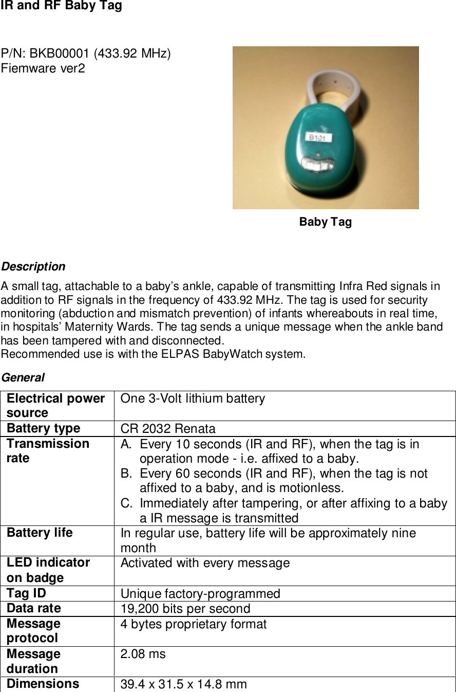 IR and RF Baby TagP/N: BKB00001 (433.92 MHz)Fiemware ver2Baby TagDescriptionA small tag, attachable to a baby’s ankle, capable of transmitting Infra Red signals inaddition to RF signals in the frequency of 433.92 MHz. The tag is used for securitymonitoring (abduction and mismatch prevention) of infants whereabouts in real time,in hospitals’ Maternity Wards. The tag sends a unique message when the ankle bandhas been tampered with and disconnected.Recommended use is with the ELPAS BabyWatch system.GeneralElectrical powersource One 3-Volt lithium batteryBattery type CR 2032 RenataTransmissionrate A.  Every 10 seconds (IR and RF), when the tag is inoperation mode - i.e. affixed to a baby.B.  Every 60 seconds (IR and RF), when the tag is notaffixed to a baby, and is motionless.C.  Immediately after tampering, or after affixing to a babya IR message is transmittedBattery life In regular use, battery life will be approximately ninemonthLED indicatoron badge Activated with every messageTag ID Unique factory-programmedData rate 19,200 bits per secondMessageprotocol 4 bytes proprietary formatMessageduration 2.08 msDimensions 39.4 x 31.5 x 14.8 mm