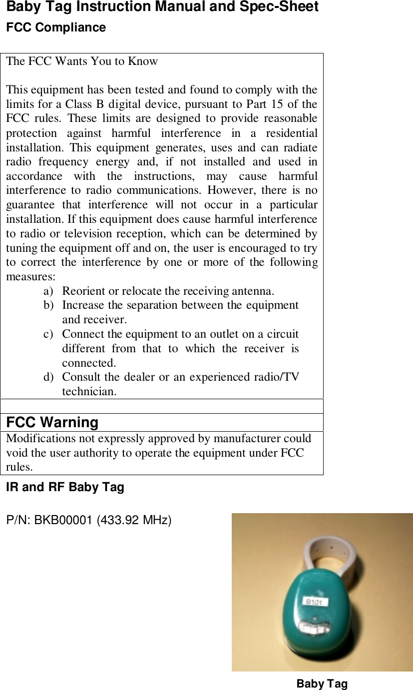 Baby Tag Instruction Manual and Spec-SheetFCC ComplianceThe FCC Wants You to KnowThis equipment has been tested and found to comply with thelimits for a Class B digital device, pursuant to Part 15 of theFCC rules. These limits are designed to provide reasonableprotection against harmful interference in a residentialinstallation. This equipment generates, uses and can radiateradio frequency energy and, if not installed and used inaccordance with the instructions, may cause harmfulinterference to radio communications. However, there is noguarantee that interference will not occur in a particularinstallation. If this equipment does cause harmful interferenceto radio or television reception, which can be determined bytuning the equipment off and on, the user is encouraged to tryto correct the interference by one or more of the followingmeasures:a) Reorient or relocate the receiving antenna.b) Increase the separation between the equipmentand receiver.c) Connect the equipment to an outlet on a circuitdifferent from that to which the receiver isconnected.d) Consult the dealer or an experienced radio/TVtechnician.FCC WarningModifications not expressly approved by manufacturer couldvoid the user authority to operate the equipment under FCCrules.IR and RF Baby TagP/N: BKB00001 (433.92 MHz)Baby Tag