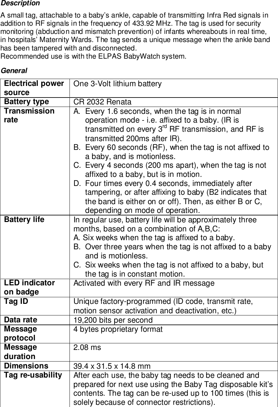 DescriptionA small tag, attachable to a baby’s ankle, capable of transmitting Infra Red signals inaddition to RF signals in the frequency of 433.92 MHz. The tag is used for securitymonitoring (abduction and mismatch prevention) of infants whereabouts in real time,in hospitals’ Maternity Wards. The tag sends a unique message when the ankle bandhas been tampered with and disconnected.Recommended use is with the ELPAS BabyWatch system.GeneralElectrical powersource One 3-Volt lithium batteryBattery type CR 2032 RenataTransmissionrate A.  Every 1.6 seconds, when the tag is in normaloperation mode - i.e. affixed to a baby. (IR istransmitted on every 3rd RF transmission, and RF istransmitted 200ms after IR).B.  Every 60 seconds (RF), when the tag is not affixed toa baby, and is motionless.C.  Every 4 seconds (200 ms apart), when the tag is notaffixed to a baby, but is in motion.D.  Four times every 0.4 seconds, immediately aftertampering, or after affixing to baby (B2 indicates thatthe band is either on or off). Then, as either B or C,depending on mode of operation.Battery life In regular use, battery life will be approximately threemonths, based on a combination of A,B,C:A. Six weeks when the tag is affixed to a baby.B.  Over three years when the tag is not affixed to a babyand is motionless.C.  Six weeks when the tag is not affixed to a baby, butthe tag is in constant motion.LED indicatoron badge Activated with every RF and IR messageTag ID Unique factory-programmed (ID code, transmit rate,motion sensor activation and deactivation, etc.)Data rate 19,200 bits per secondMessageprotocol 4 bytes proprietary formatMessageduration 2.08 msDimensions 39.4 x 31.5 x 14.8 mmTag re-usability After each use, the baby tag needs to be cleaned andprepared for next use using the Baby Tag disposable kit’scontents. The tag can be re-used up to 100 times (this issolely because of connector restrictions).