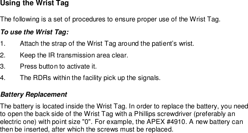 Using the Wrist TagThe following is a set of procedures to ensure proper use of the Wrist Tag.To use the Wrist Tag:1.  Attach the strap of the Wrist Tag around the patient’s wrist.2.  Keep the IR transmission area clear.3.  Press button to activate it.4.  The RDRs within the facility pick up the signals.Battery ReplacementThe battery is located inside the Wrist Tag. In order to replace the battery, you needto open the back side of the Wrist Tag with a Phillips screwdriver (preferably anelectric one) with point size &quot;0&quot;. For example, the APEX #4910. A new battery canthen be inserted, after which the screws must be replaced.