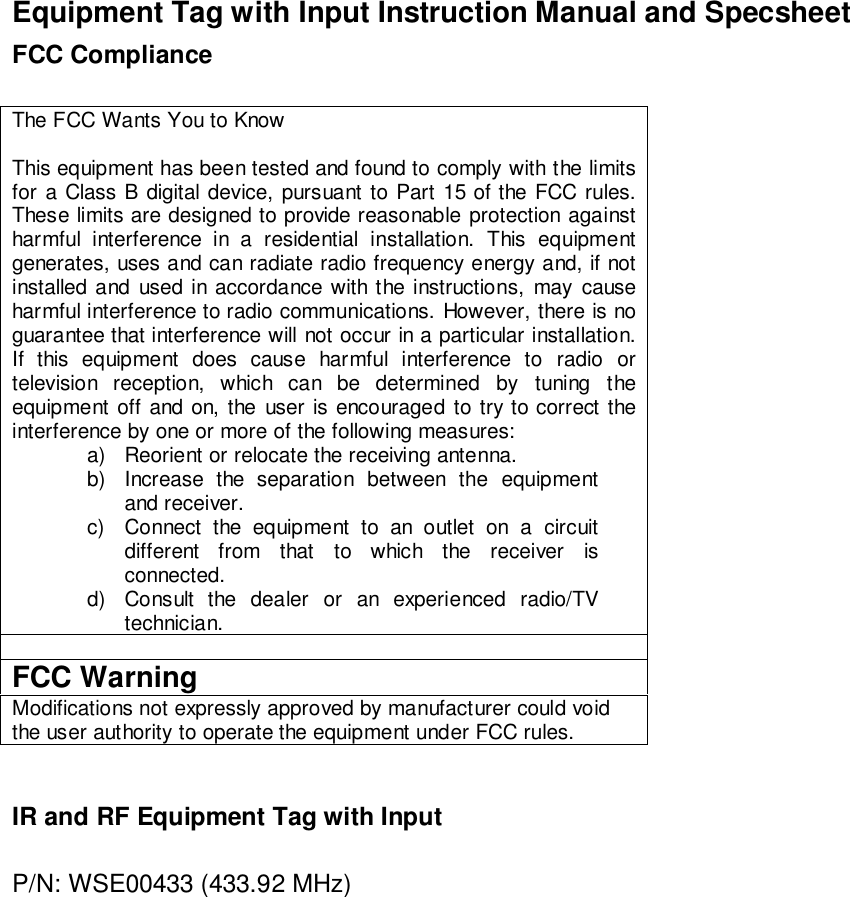 Equipment Tag with Input Instruction Manual and SpecsheetFCC ComplianceThe FCC Wants You to KnowThis equipment has been tested and found to comply with the limitsfor a Class B digital device, pursuant to Part 15 of the FCC rules.These limits are designed to provide reasonable protection againstharmful interference in a residential installation. This equipmentgenerates, uses and can radiate radio frequency energy and, if notinstalled and used in accordance with the instructions, may causeharmful interference to radio communications. However, there is noguarantee that interference will not occur in a particular installation.If this equipment does cause harmful interference to radio ortelevision reception, which can be determined by tuning theequipment off and on, the user is encouraged to try to correct theinterference by one or more of the following measures:a)  Reorient or relocate the receiving antenna.b)  Increase the separation between the equipmentand receiver.c)  Connect the equipment to an outlet on a circuitdifferent from that to which the receiver isconnected.d)  Consult the dealer or an experienced radio/TVtechnician.FCC WarningModifications not expressly approved by manufacturer could voidthe user authority to operate the equipment under FCC rules.IR and RF Equipment Tag with InputP/N: WSE00433 (433.92 MHz)