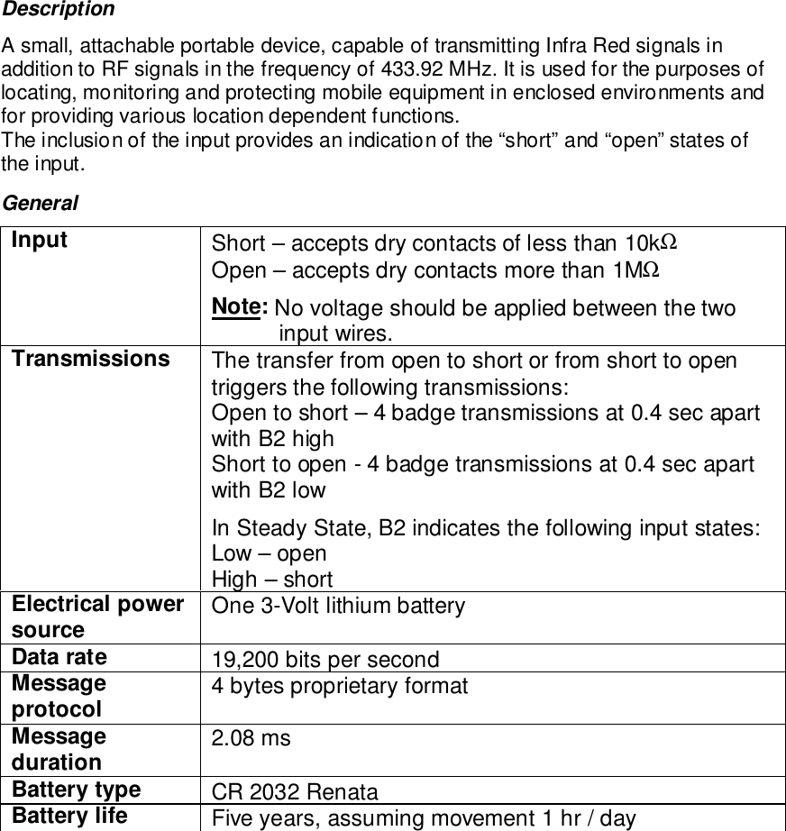 DescriptionA small, attachable portable device, capable of transmitting Infra Red signals inaddition to RF signals in the frequency of 433.92 MHz. It is used for the purposes oflocating, monitoring and protecting mobile equipment in enclosed environments andfor providing various location dependent functions.The inclusion of the input provides an indication of the “short” and “open” states ofthe input.GeneralInput Short – accepts dry contacts of less than 10kΩOpen – accepts dry contacts more than 1MΩNote: No voltage should be applied between the twoinput wires.Transmissions The transfer from open to short or from short to opentriggers the following transmissions:Open to short – 4 badge transmissions at 0.4 sec apartwith B2 highShort to open - 4 badge transmissions at 0.4 sec apartwith B2 lowIn Steady State, B2 indicates the following input states:Low – openHigh – shortElectrical powersource One 3-Volt lithium batteryData rate 19,200 bits per secondMessageprotocol 4 bytes proprietary formatMessageduration 2.08 msBattery type CR 2032 RenataBattery life Five years, assuming movement 1 hr / day