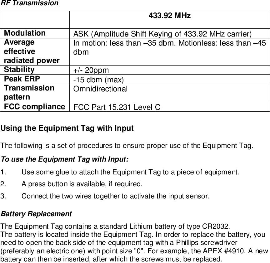 RF Transmission433.92 MHzModulation ASK (Amplitude Shift Keying of 433.92 MHz carrier)Averageeffectiveradiated powerIn motion: less than –35 dbm. Motionless: less than –45dbmStability +/- 20ppmPeak ERP -15 dbm (max)Transmissionpattern OmnidirectionalFCC compliance FCC Part 15.231 Level CUsing the Equipment Tag with InputThe following is a set of procedures to ensure proper use of the Equipment Tag.To use the Equipment Tag with Input:1.  Use some glue to attach the Equipment Tag to a piece of equipment.2.  A press button is available, if required.3.  Connect the two wires together to activate the input sensor.Battery ReplacementThe Equipment Tag contains a standard Lithium battery of type CR2032.The battery is located inside the Equipment Tag. In order to replace the battery, youneed to open the back side of the equipment tag with a Phillips screwdriver(preferably an electric one) with point size &quot;0&quot;. For example, the APEX #4910. A newbattery can then be inserted, after which the screws must be replaced.