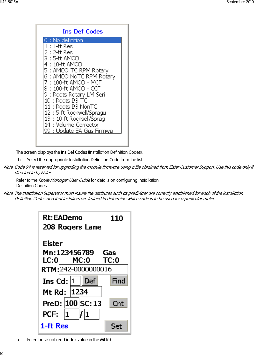 IL42-5015A September 201010The screen displays the Ins Def Codes (Installation Definition Codes).b. Select the appropriate Installation Definition Code from the list.Note: Code 99 is reserved for upgrading the module firmware using a file obtained from Elster Customer Support. Use this code only if directed to by Elster.Refer to the Route Manager User Guide for details on configuring Installation Definition Codes.Note: The Installation Supervisor must insure the attributes such as predivider are correctly established for each of the Installation Definition Codes and that installers are trained to determine which code is to be used for a particular meter.c. Enter the visual read index value in the Mt Rd.