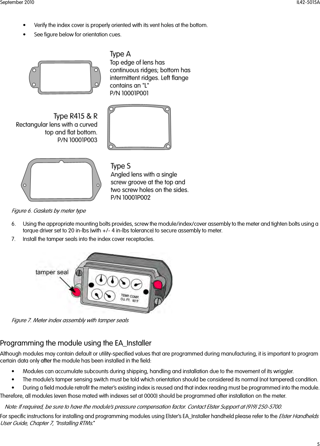 September 2010 IL42-5015A5• Verify the index cover is properly oriented with its vent holes at the bottom. • See figure below for orientation cues. Figure 6. Gaskets by meter type6. Using the appropriate mounting bolts provides, screw the module/index/cover assembly to the meter and tighten bolts using a torque driver set to 20 in-lbs (with +/- 4 in-lbs tolerance) to secure assembly to meter.7. Install the tamper seals into the index cover receptacles.Figure 7. Meter index assembly with tamper sealsProgramming the module using the EA_InstallerAlthough modules may contain default or utility-specified values that are programmed during manufacturing, it is important to program certain data only after the module has been installed in the field:• Modules can accumulate subcounts during shipping, handling and installation due to the movement of its wriggler. • The module’s tamper sensing switch must be told which orientation should be considered its normal (not tampered) condition. • During a field module retrofit the meter’s existing index is reused and that index reading must be programmed into the module.Therefore, all modules (even those mated with indexes set at 0000) should be programmed after installation on the meter.Note: If required, be sure to have the module’s pressure compensation factor. Contact Elster Support at (919) 250-5700.For specific instructions for installing and programming modules using Elster’s EA_Installer handheld please refer to the Elster Handhelds User Guide, Chapter 7, “Installing RTMs.”