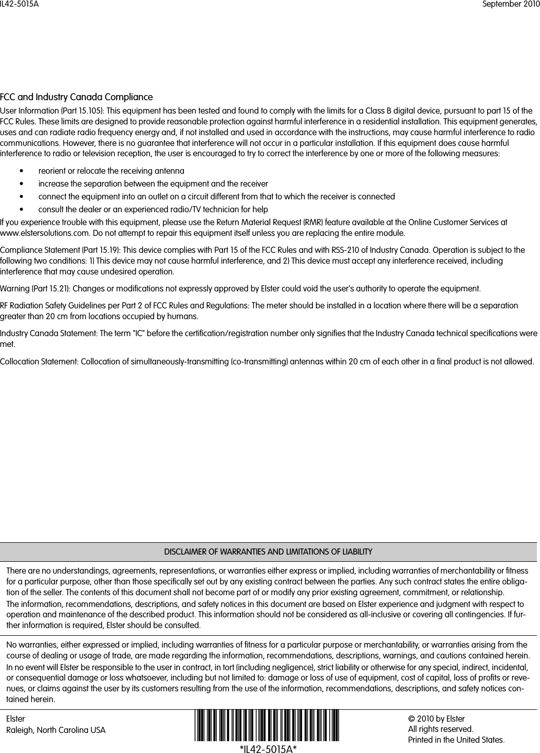 IL42-5015A September 2010DISCLAIMER OF WARRANTIES AND LIMITATIONS OF LIABILITYThere are no understandings, agreements, representations, or warranties either express or implied, including warranties of merchantability or fitness for a particular purpose, other than those specifically set out by any existing contract between the parties. Any such contract states the entire obliga-tion of the seller. The contents of this document shall not become part of or modify any prior existing agreement, commitment, or relationship.The information, recommendations, descriptions, and safety notices in this document are based on Elster experience and judgment with respect to operation and maintenance of the described product. This information should not be considered as all-inclusive or covering all contingencies. If fur-ther information is required, Elster should be consulted.No warranties, either expressed or implied, including warranties of fitness for a particular purpose or merchantability, or warranties arising from the course of dealing or usage of trade, are made regarding the information, recommendations, descriptions, warnings, and cautions contained herein.In no event will Elster be responsible to the user in contract, in tort (including negligence), strict liability or otherwise for any special, indirect, incidental, or consequential damage or loss whatsoever, including but not limited to: damage or loss of use of equipment, cost of capital, loss of profits or reve-nues, or claims against the user by its customers resulting from the use of the information, recommendations, descriptions, and safety notices con-tained herein.ElsterRaleigh, North Carolina USA *IL42-5015A*© 2010 by Elster All rights reserved.Printed in the United States.FCC and Industry Canada ComplianceUser Information (Part 15.105): This equipment has been tested and found to comply with the limits for a Class B digital device, pursuant to part 15 of the FCC Rules. These limits are designed to provide reasonable protection against harmful interference in a residential installation. This equipment generates, uses and can radiate radio frequency energy and, if not installed and used in accordance with the instructions, may cause harmful interference to radio communications. However, there is no guarantee that interference will not occur in a particular installation. If this equipment does cause harmful interference to radio or television reception, the user is encouraged to try to correct the interference by one or more of the following measures:• reorient or relocate the receiving antenna• increase the separation between the equipment and the receiver• connect the equipment into an outlet on a circuit different from that to which the receiver is connected• consult the dealer or an experienced radio/TV technician for helpIf you experience trouble with this equipment, please use the Return Material Request (RMR) feature available at the Online Customer Services at www.elstersolutions.com. Do not attempt to repair this equipment itself unless you are replacing the entire module.Compliance Statement (Part 15.19): This device complies with Part 15 of the FCC Rules and with RSS-210 of Industry Canada. Operation is subject to the following two conditions: 1) This device may not cause harmful interference, and 2) This device must accept any interference received, including interference that may cause undesired operation.Warning (Part 15.21): Changes or modifications not expressly approved by Elster could void the user&apos;s authority to operate the equipment.RF Radiation Safety Guidelines per Part 2 of FCC Rules and Regulations: The meter should be installed in a location where there will be a separation greater than 20 cm from locations occupied by humans.Industry Canada Statement: The term &quot;IC&quot; before the certification/registration number only signifies that the Industry Canada technical specifications were met.Collocation Statement: Collocation of simultaneously-transmitting (co-transmitting) antennas within 20 cm of each other in a final product is not allowed.