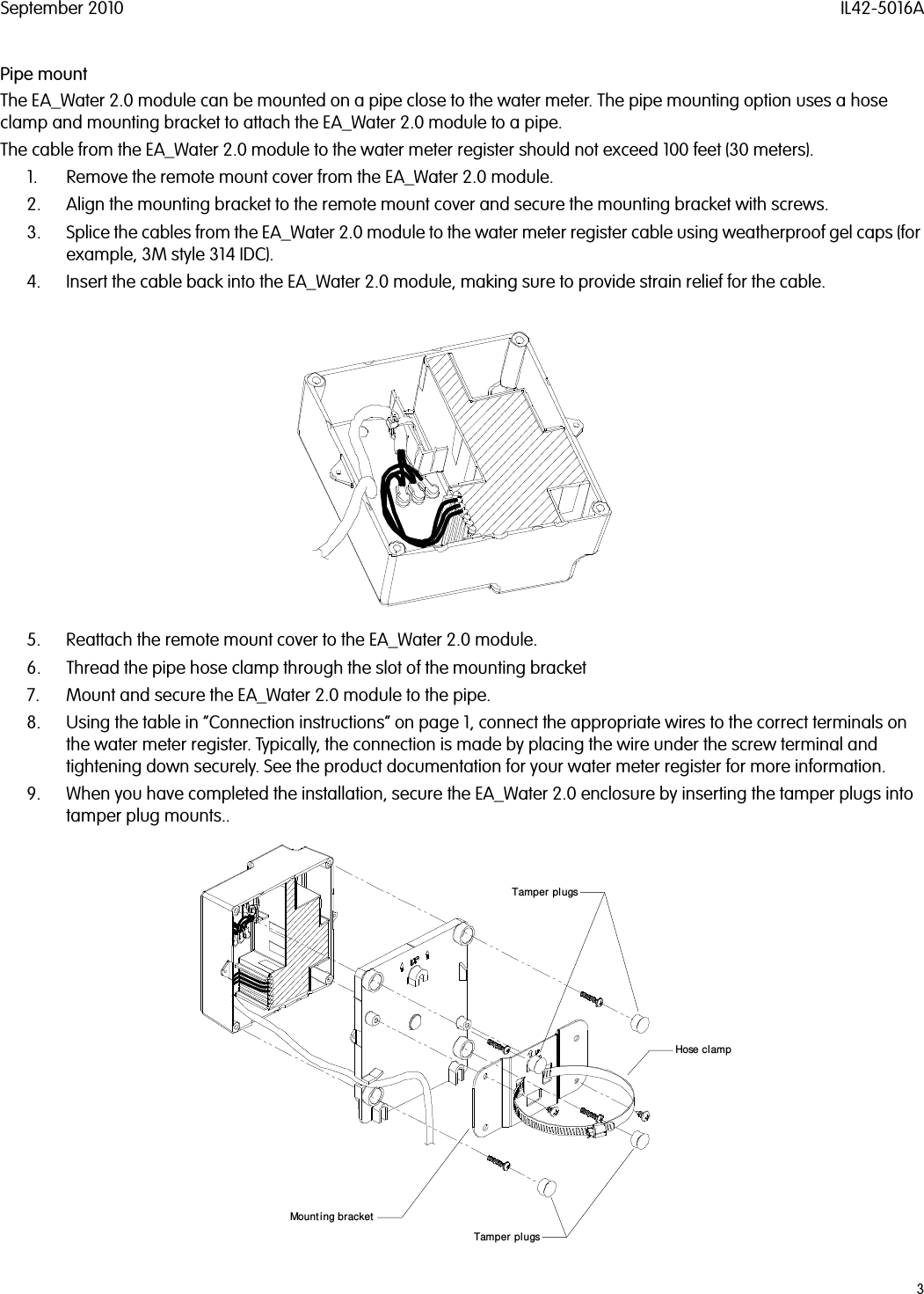 September 2010 IL42-5016A3Pipe mountThe EA_Water 2.0 module can be mounted on a pipe close to the water meter. The pipe mounting option uses a hose clamp and mounting bracket to attach the EA_Water 2.0 module to a pipe.The cable from the EA_Water 2.0 module to the water meter register should not exceed 100 feet (30 meters).1. Remove the remote mount cover from the EA_Water 2.0 module.2. Align the mounting bracket to the remote mount cover and secure the mounting bracket with screws.3. Splice the cables from the EA_Water 2.0 module to the water meter register cable using weatherproof gel caps (for example, 3M style 314 IDC).4. Insert the cable back into the EA_Water 2.0 module, making sure to provide strain relief for the cable.5. Reattach the remote mount cover to the EA_Water 2.0 module.6. Thread the pipe hose clamp through the slot of the mounting bracket7. Mount and secure the EA_Water 2.0 module to the pipe.8. Using the table in “Connection instructions” on page 1, connect the appropriate wires to the correct terminals on the water meter register. Typically, the connection is made by placing the wire under the screw terminal and tightening down securely. See the product documentation for your water meter register for more information.9. When you have completed the installation, secure the EA_Water 2.0 enclosure by inserting the tamper plugs into tamper plug mounts..Tamper plugsTamper plugsMounting bracketHose clamp