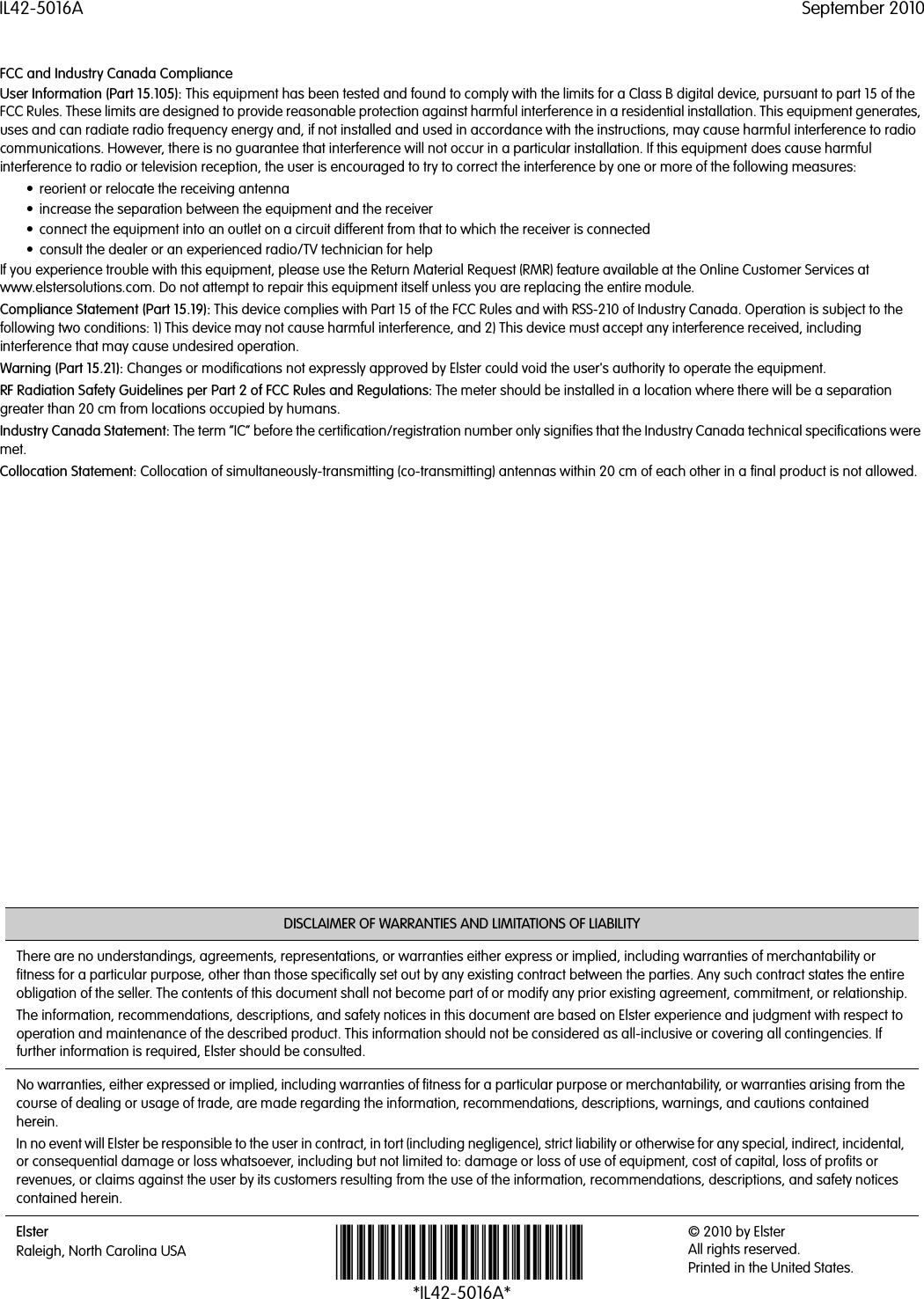 IL42-5016A September 2010DISCLAIMER OF WARRANTIES AND LIMITATIONS OF LIABILITYThere are no understandings, agreements, representations, or warranties either express or implied, including warranties of merchantability or fitness for a particular purpose, other than those specifically set out by any existing contract between the parties. Any such contract states the entire obligation of the seller. The contents of this document shall not become part of or modify any prior existing agreement, commitment, or relationship.The information, recommendations, descriptions, and safety notices in this document are based on Elster experience and judgment with respect to operation and maintenance of the described product. This information should not be considered as all-inclusive or covering all contingencies. If further information is required, Elster should be consulted.No warranties, either expressed or implied, including warranties of fitness for a particular purpose or merchantability, or warranties arising from the course of dealing or usage of trade, are made regarding the information, recommendations, descriptions, warnings, and cautions contained herein.In no event will Elster be responsible to the user in contract, in tort (including negligence), strict liability or otherwise for any special, indirect, incidental, or consequential damage or loss whatsoever, including but not limited to: damage or loss of use of equipment, cost of capital, loss of profits or revenues, or claims against the user by its customers resulting from the use of the information, recommendations, descriptions, and safety notices contained herein.ElsterRaleigh, North Carolina USA *IL42-5016A*© 2010 by Elster All rights reserved.Printed in the United States.FCC and Industry Canada ComplianceUser Information (Part 15.105): This equipment has been tested and found to comply with the limits for a Class B digital device, pursuant to part 15 of the FCC Rules. These limits are designed to provide reasonable protection against harmful interference in a residential installation. This equipment generates, uses and can radiate radio frequency energy and, if not installed and used in accordance with the instructions, may cause harmful interference to radio communications. However, there is no guarantee that interference will not occur in a particular installation. If this equipment does cause harmful interference to radio or television reception, the user is encouraged to try to correct the interference by one or more of the following measures:• reorient or relocate the receiving antenna• increase the separation between the equipment and the receiver• connect the equipment into an outlet on a circuit different from that to which the receiver is connected• consult the dealer or an experienced radio/TV technician for helpIf you experience trouble with this equipment, please use the Return Material Request (RMR) feature available at the Online Customer Services at www.elstersolutions.com. Do not attempt to repair this equipment itself unless you are replacing the entire module.Compliance Statement (Part 15.19): This device complies with Part 15 of the FCC Rules and with RSS-210 of Industry Canada. Operation is subject to the following two conditions: 1) This device may not cause harmful interference, and 2) This device must accept any interference received, including interference that may cause undesired operation.Warning (Part 15.21): Changes or modifications not expressly approved by Elster could void the user&apos;s authority to operate the equipment.RF Radiation Safety Guidelines per Part 2 of FCC Rules and Regulations: The meter should be installed in a location where there will be a separation greater than 20 cm from locations occupied by humans.Industry Canada Statement: The term “IC” before the certification/registration number only signifies that the Industry Canada technical specifications were met.Collocation Statement: Collocation of simultaneously-transmitting (co-transmitting) antennas within 20 cm of each other in a final product is not allowed.