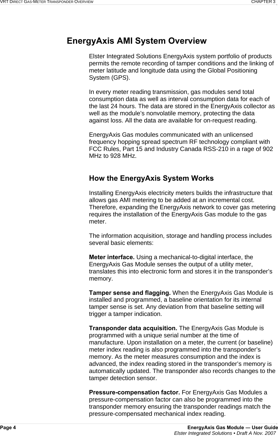 VRT DIRECT GAS-METER TRANSPONDER OVERVIEW   CHAPTER 3 Page 4  EnergyAxis Gas Module ― User Guide  Elster Integrated Solutions • Draft A Nov. 2007    EnergyAxis AMI System Overview  Elster Integrated Solutions EnergyAxis system portfolio of products permits the remote recording of tamper conditions and the linking of meter latitude and longitude data using the Global Positioning System (GPS).   In every meter reading transmission, gas modules send total consumption data as well as interval consumption data for each of the last 24 hours. The data are stored in the EnergyAxis collector as well as the module’s nonvolatile memory, protecting the data against loss. All the data are available for on-request reading.  EnergyAxis Gas modules communicated with an unlicensed frequency hopping spread spectrum RF technology compliant with FCC Rules, Part 15 and Industry Canada RSS-210 in a rage of 902 MHz to 928 MHz.    How the EnergyAxis System Works  Installing EnergyAxis electricity meters builds the infrastructure that allows gas AMI metering to be added at an incremental cost.   Therefore, expanding the EnergyAxis network to cover gas metering requires the installation of the EnergyAxis Gas module to the gas meter.  The information acquisition, storage and handling process includes several basic elements:  Meter interface. Using a mechanical-to-digital interface, the EnergyAxis Gas Module senses the output of a utility meter, translates this into electronic form and stores it in the transponder’s memory.  Tamper sense and flagging. When the EnergyAxis Gas Module is installed and programmed, a baseline orientation for its internal tamper sense is set. Any deviation from that baseline setting will trigger a tamper indication.  Transponder data acquisition. The EnergyAxis Gas Module is programmed with a unique serial number at the time of manufacture. Upon installation on a meter, the current (or baseline) meter index reading is also programmed into the transponder’s memory. As the meter measures consumption and the index is advanced, the index reading stored in the transponder’s memory is automatically updated. The transponder also records changes to the tamper detection sensor.   Pressure-compensation factor. For EnergyAxis Gas Modules a pressure-compensation factor can also be programmed into the transponder memory ensuring the transponder readings match the pressure-compensated mechanical index reading.  