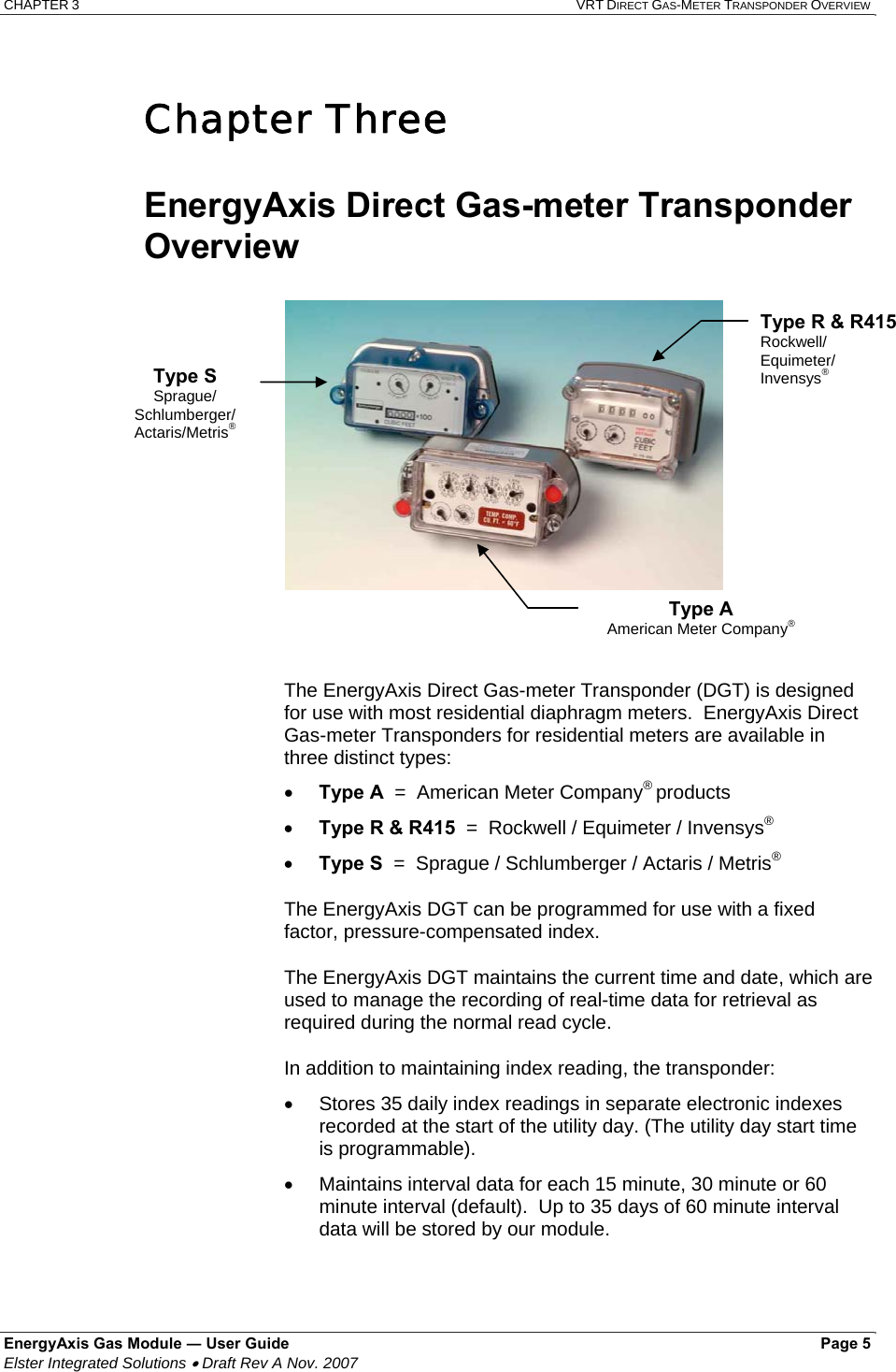 CHAPTER 3  VRT DIRECT GAS-METER TRANSPONDER OVERVIEW EnergyAxis Gas Module ― User Guide   Page 5  Elster Integrated Solutions • Draft Rev A Nov. 2007   Chapter Three  EnergyAxis Direct Gas-meter Transponder Overview The EnergyAxis Direct Gas-meter Transponder (DGT) is designed for use with most residential diaphragm meters.  EnergyAxis Direct Gas-meter Transponders for residential meters are available in three distinct types:  • Type A  =  American Meter Company® products • Type R &amp; R415  =  Rockwell / Equimeter / Invensys® • Type S  =  Sprague / Schlumberger / Actaris / Metris® The EnergyAxis DGT can be programmed for use with a fixed factor, pressure-compensated index.  The EnergyAxis DGT maintains the current time and date, which are used to manage the recording of real-time data for retrieval as required during the normal read cycle.   In addition to maintaining index reading, the transponder: •  Stores 35 daily index readings in separate electronic indexes recorded at the start of the utility day. (The utility day start time is programmable). •  Maintains interval data for each 15 minute, 30 minute or 60 minute interval (default).  Up to 35 days of 60 minute interval data will be stored by our module.  Type S Sprague/ Schlumberger/  Actaris/Metris® Type R &amp; R415 Rockwell/ Equimeter/ Invensys® Type A American Meter Company® 