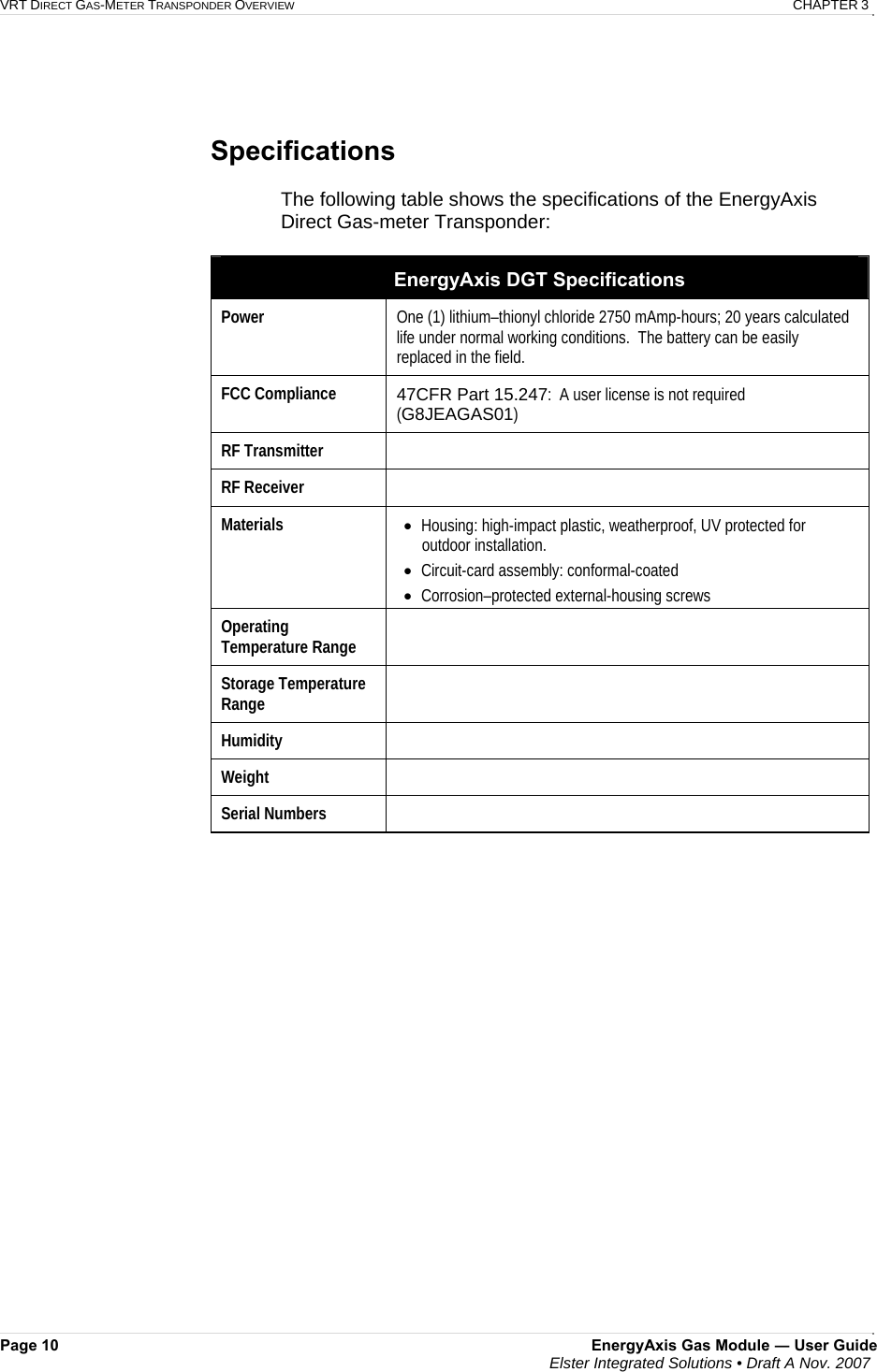 VRT DIRECT GAS-METER TRANSPONDER OVERVIEW   CHAPTER 3 Page 10  EnergyAxis Gas Module ― User Guide  Elster Integrated Solutions • Draft A Nov. 2007     Specifications  The following table shows the specifications of the EnergyAxis Direct Gas-meter Transponder:  EnergyAxis DGT Specifications Power   One (1) lithium–thionyl chloride 2750 mAmp-hours; 20 years calculated life under normal working conditions.  The battery can be easily replaced in the field. FCC Compliance  47CFR Part 15.247:  A user license is not required  (G8JEAGAS01) RF Transmitter   RF Receiver   Materials  • Housing: high-impact plastic, weatherproof, UV protected for outdoor installation. • Circuit-card assembly: conformal-coated • Corrosion–protected external-housing screws Operating Temperature Range   Storage Temperature Range   Humidity   Weight   Serial Numbers       