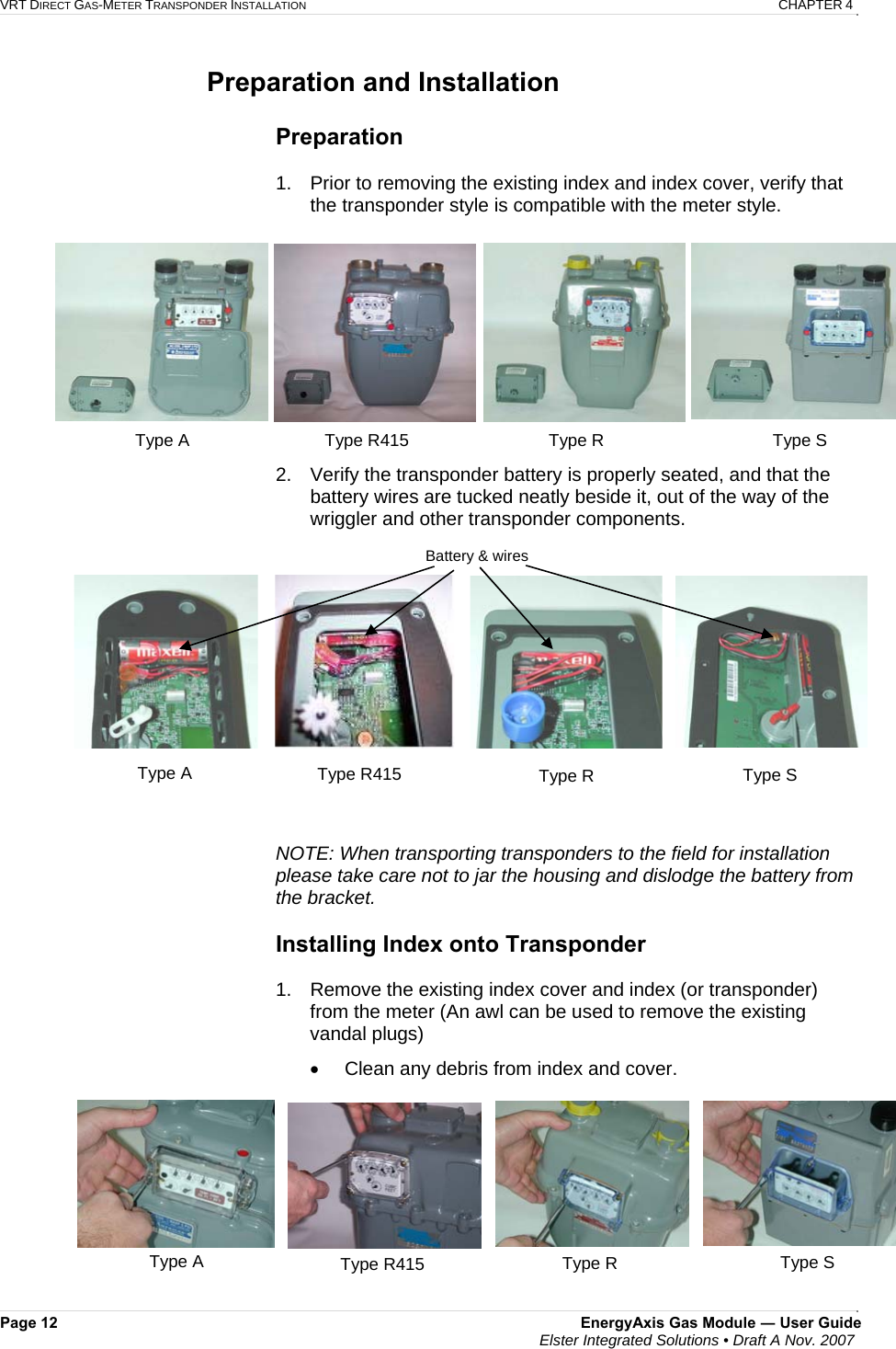 VRT DIRECT GAS-METER TRANSPONDER INSTALLATION   CHAPTER 4 Page 12  EnergyAxis Gas Module ― User Guide  Elster Integrated Solutions • Draft A Nov. 2007  Preparation and Installation   Preparation  1.  Prior to removing the existing index and index cover, verify that the transponder style is compatible with the meter style.  2.  Verify the transponder battery is properly seated, and that the battery wires are tucked neatly beside it, out of the way of the wriggler and other transponder components.                               NOTE: When transporting transponders to the field for installation please take care not to jar the housing and dislodge the battery from the bracket.  Installing Index onto Transponder  1.  Remove the existing index cover and index (or transponder) from the meter (An awl can be used to remove the existing vandal plugs) •  Clean any debris from index and cover.      Battery &amp; wiresType R415  Type R  Type S Type A Type A  Type R415  Type S Type R Type A  Type S Type R Type R415 