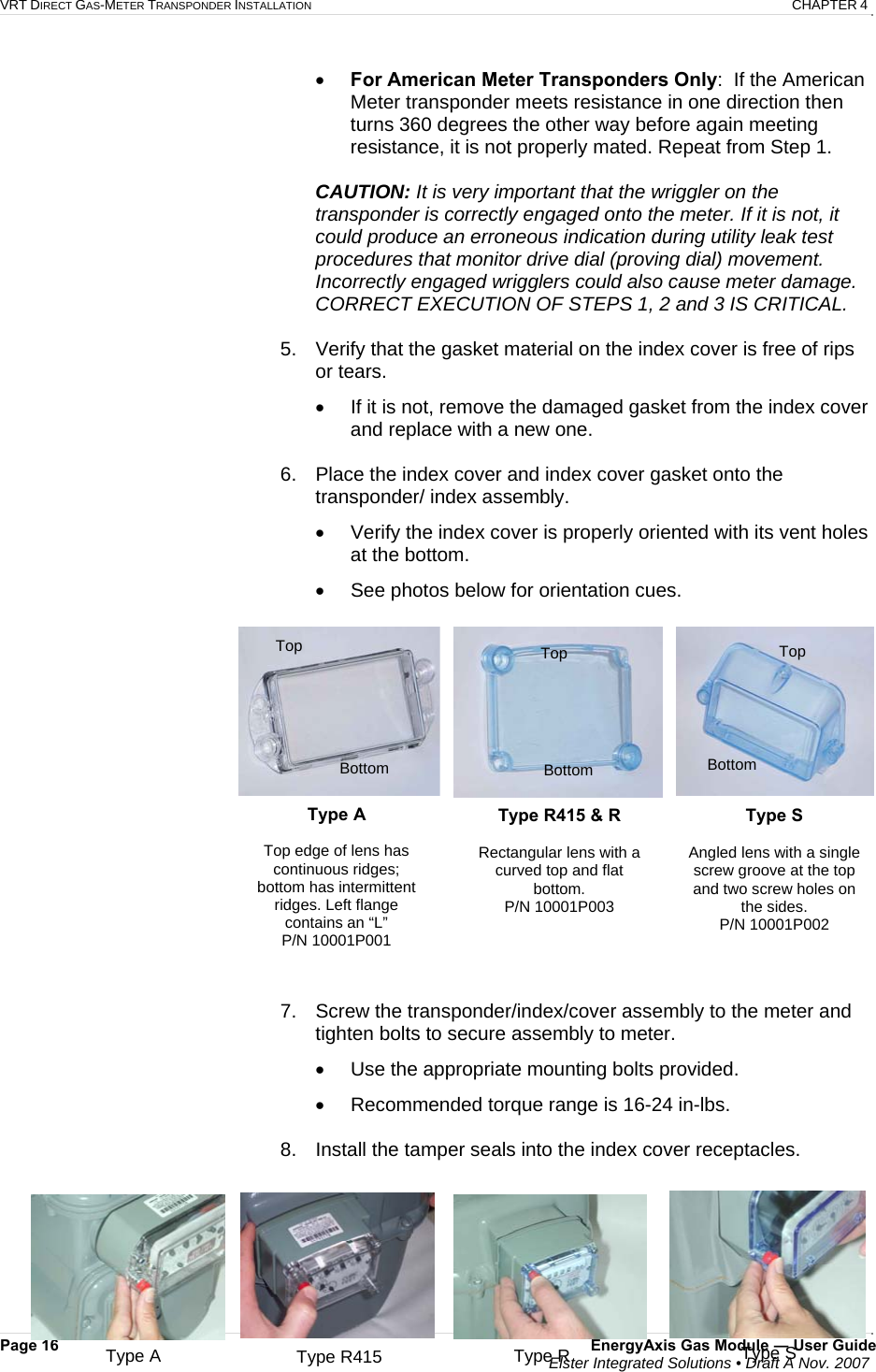 VRT DIRECT GAS-METER TRANSPONDER INSTALLATION   CHAPTER 4 Page 16  EnergyAxis Gas Module ― User Guide  Elster Integrated Solutions • Draft A Nov. 2007  • For American Meter Transponders Only:  If the American Meter transponder meets resistance in one direction then turns 360 degrees the other way before again meeting resistance, it is not properly mated. Repeat from Step 1.  CAUTION: It is very important that the wriggler on the transponder is correctly engaged onto the meter. If it is not, it could produce an erroneous indication during utility leak test procedures that monitor drive dial (proving dial) movement. Incorrectly engaged wrigglers could also cause meter damage. CORRECT EXECUTION OF STEPS 1, 2 and 3 IS CRITICAL.  5.  Verify that the gasket material on the index cover is free of rips or tears.  •  If it is not, remove the damaged gasket from the index cover and replace with a new one.  6.  Place the index cover and index cover gasket onto the transponder/ index assembly. •  Verify the index cover is properly oriented with its vent holes at the bottom.  •  See photos below for orientation cues.    7.  Screw the transponder/index/cover assembly to the meter and tighten bolts to secure assembly to meter. •  Use the appropriate mounting bolts provided.  •  Recommended torque range is 16-24 in-lbs.  8.  Install the tamper seals into the index cover receptacles.  Type A Top edge of lens has continuous ridges; bottom has intermittent ridges. Left flange contains an “L” P/N 10001P001  Type R415 &amp; R Rectangular lens with a curved top and flat bottom. P/N 10001P003 Type S  Angled lens with a single screw groove at the top and two screw holes on the sides. P/N 10001P002 Top Bottom Top Top Bottom  Bottom Type A  Type R415  Type S Type R 