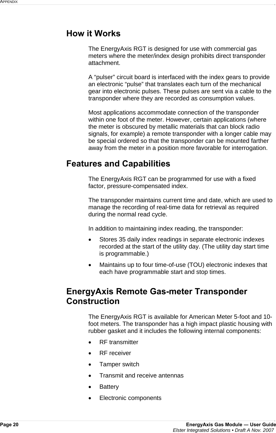 APPENDIX     Page 20  EnergyAxis Gas Module ― User Guide  Elster Integrated Solutions • Draft A Nov. 2007   How it Works  The EnergyAxis RGT is designed for use with commercial gas meters where the meter/index design prohibits direct transponder attachment.   A “pulser” circuit board is interfaced with the index gears to provide an electronic “pulse” that translates each turn of the mechanical gear into electronic pulses. These pulses are sent via a cable to the transponder where they are recorded as consumption values.  Most applications accommodate connection of the transponder within one foot of the meter. However, certain applications (where the meter is obscured by metallic materials that can block radio signals, for example) a remote transponder with a longer cable may be special ordered so that the transponder can be mounted farther away from the meter in a position more favorable for interrogation.  Features and Capabilities  The EnergyAxis RGT can be programmed for use with a fixed factor, pressure-compensated index.   The transponder maintains current time and date, which are used to manage the recording of real-time data for retrieval as required during the normal read cycle.    In addition to maintaining index reading, the transponder: •  Stores 35 daily index readings in separate electronic indexes recorded at the start of the utility day. (The utility day start time is programmable.) •  Maintains up to four time-of-use (TOU) electronic indexes that each have programmable start and stop times.  EnergyAxis Remote Gas-meter Transponder Construction  The EnergyAxis RGT is available for American Meter 5-foot and 10-foot meters. The transponder has a high impact plastic housing with rubber gasket and it includes the following internal components:  • RF transmitter • RF receiver • Tamper switch •  Transmit and receive antennas • Battery • Electronic components    