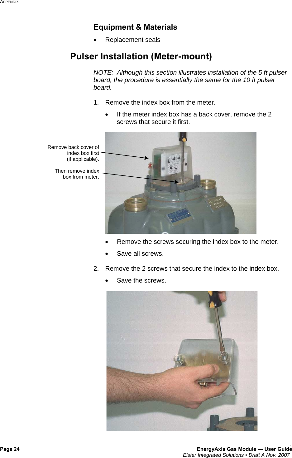 APPENDIX     Page 24  EnergyAxis Gas Module ― User Guide  Elster Integrated Solutions • Draft A Nov. 2007  Equipment &amp; Materials •  Replacement seals   Pulser Installation (Meter-mount)  NOTE:  Although this section illustrates installation of the 5 ft pulser board, the procedure is essentially the same for the 10 ft pulser board.   1.  Remove the index box from the meter. •  If the meter index box has a back cover, remove the 2 screws that secure it first.  •  Remove the screws securing the index box to the meter.   •  Save all screws.    2.   Remove the 2 screws that secure the index to the index box.   •  Save the screws.    Remove back cover of index box first  (if applicable).  Then remove index box from meter. 