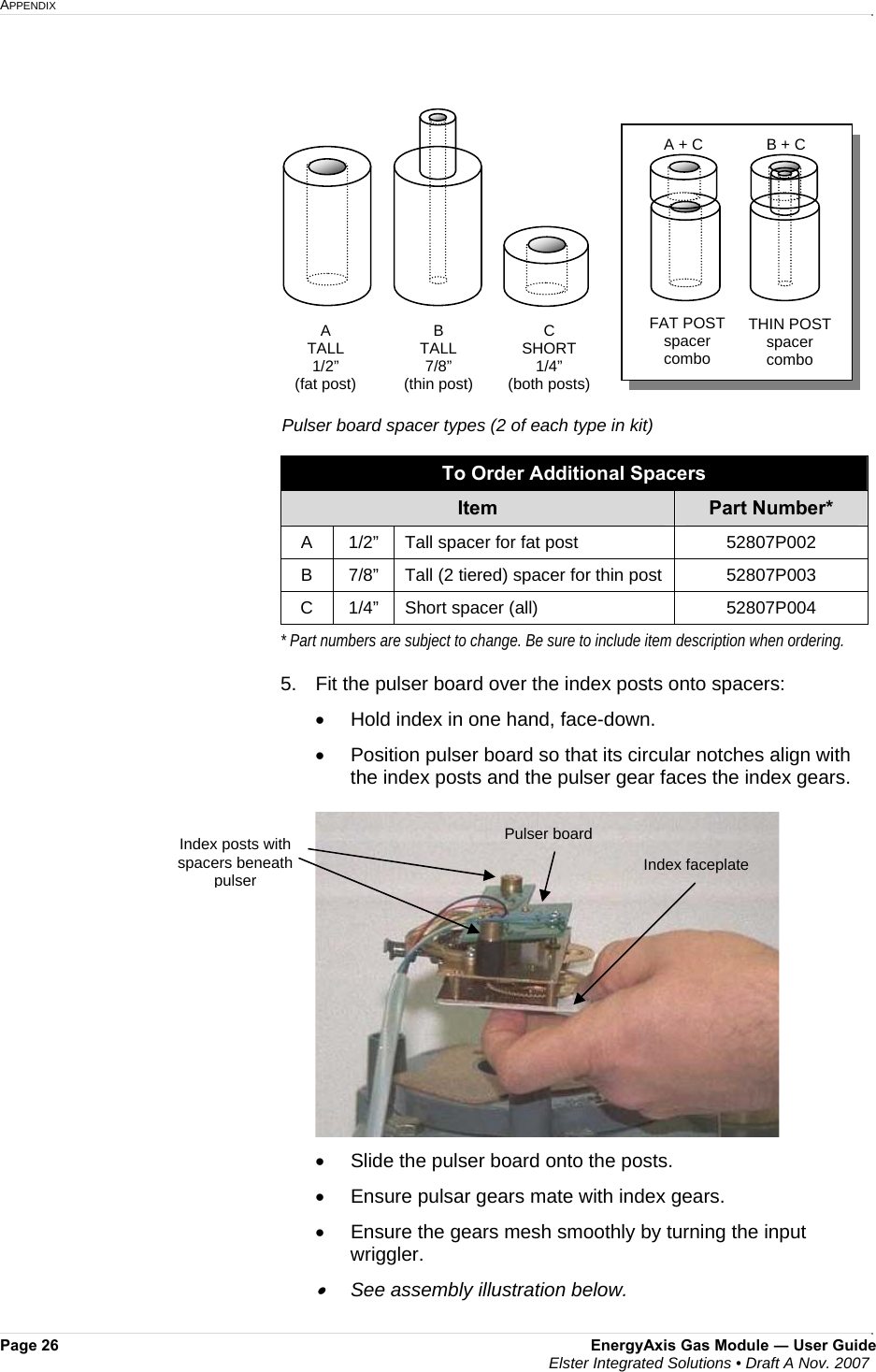 APPENDIX     Page 26  EnergyAxis Gas Module ― User Guide  Elster Integrated Solutions • Draft A Nov. 2007   To Order Additional Spacers Item  Part Number* A  1/2”  Tall spacer for fat post  52807P002 B  7/8”  Tall (2 tiered) spacer for thin post  52807P003 C  1/4”  Short spacer (all)   52807P004 * Part numbers are subject to change. Be sure to include item description when ordering.  5.   Fit the pulser board over the index posts onto spacers: •  Hold index in one hand, face-down. •  Position pulser board so that its circular notches align with the index posts and the pulser gear faces the index gears.  •  Slide the pulser board onto the posts.  •  Ensure pulsar gears mate with index gears. •  Ensure the gears mesh smoothly by turning the input wriggler. •  See assembly illustration below.  Index faceplate Index posts with spacers beneath pulser Pulser board A TALL  1/2” (fat post) C SHORT 1/4” (both posts) B TALL  7/8”  (thin post) Pulser board spacer types (2 of each type in kit) FAT POST spacer combo THIN POST spacer combo A + C  B + C 