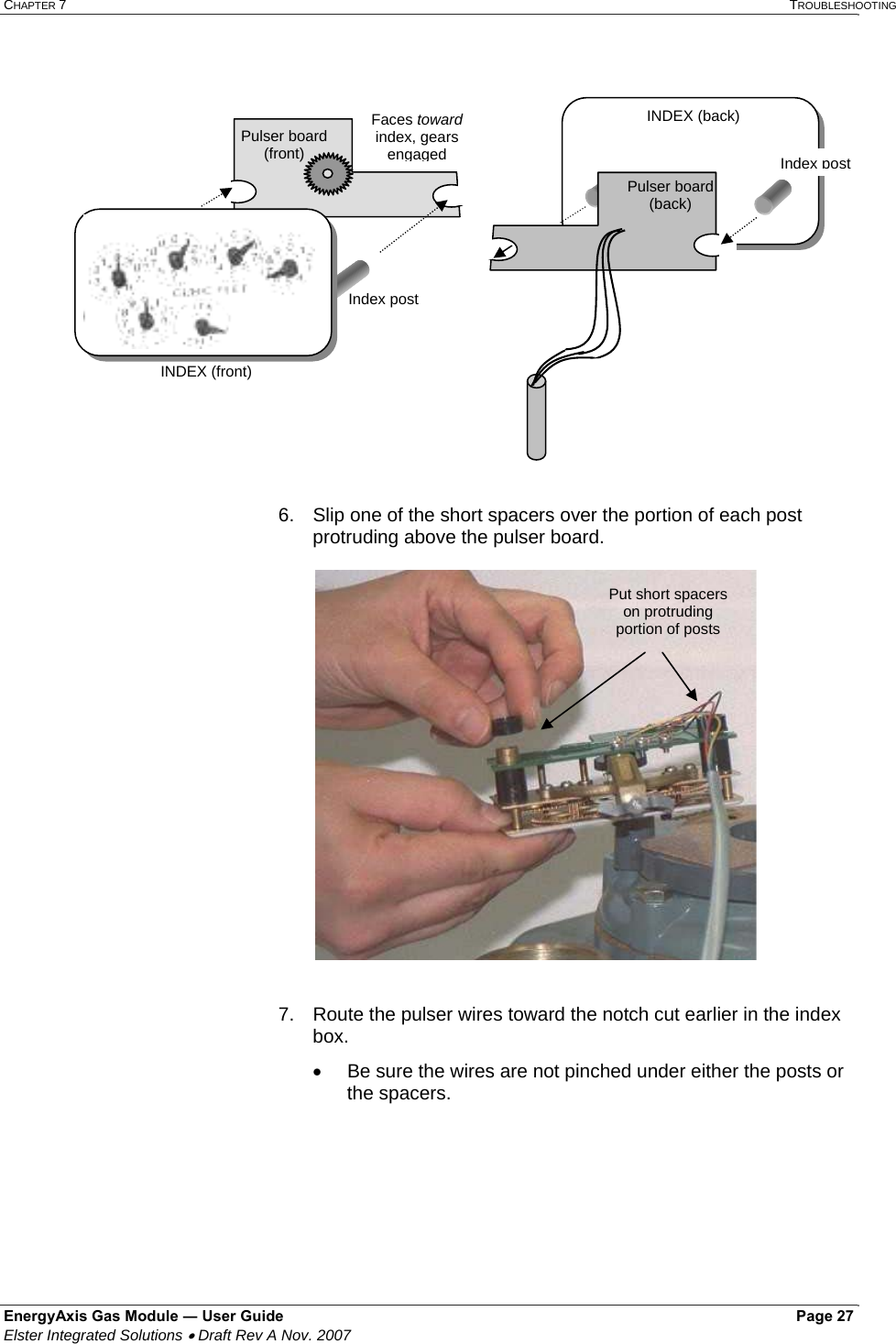 CHAPTER 7   TROUBLESHOOTING EnergyAxis Gas Module ― User Guide   Page 27  Elster Integrated Solutions • Draft Rev A Nov. 2007    6.   Slip one of the short spacers over the portion of each post protruding above the pulser board.     7.  Route the pulser wires toward the notch cut earlier in the index box. •  Be sure the wires are not pinched under either the posts or the spacers.  Put short spacers on protruding portion of posts  Pulser board (front) Faces toward index, gears engagedINDEX (back)  INDEX (front) Pulser board (back) Index post Index post