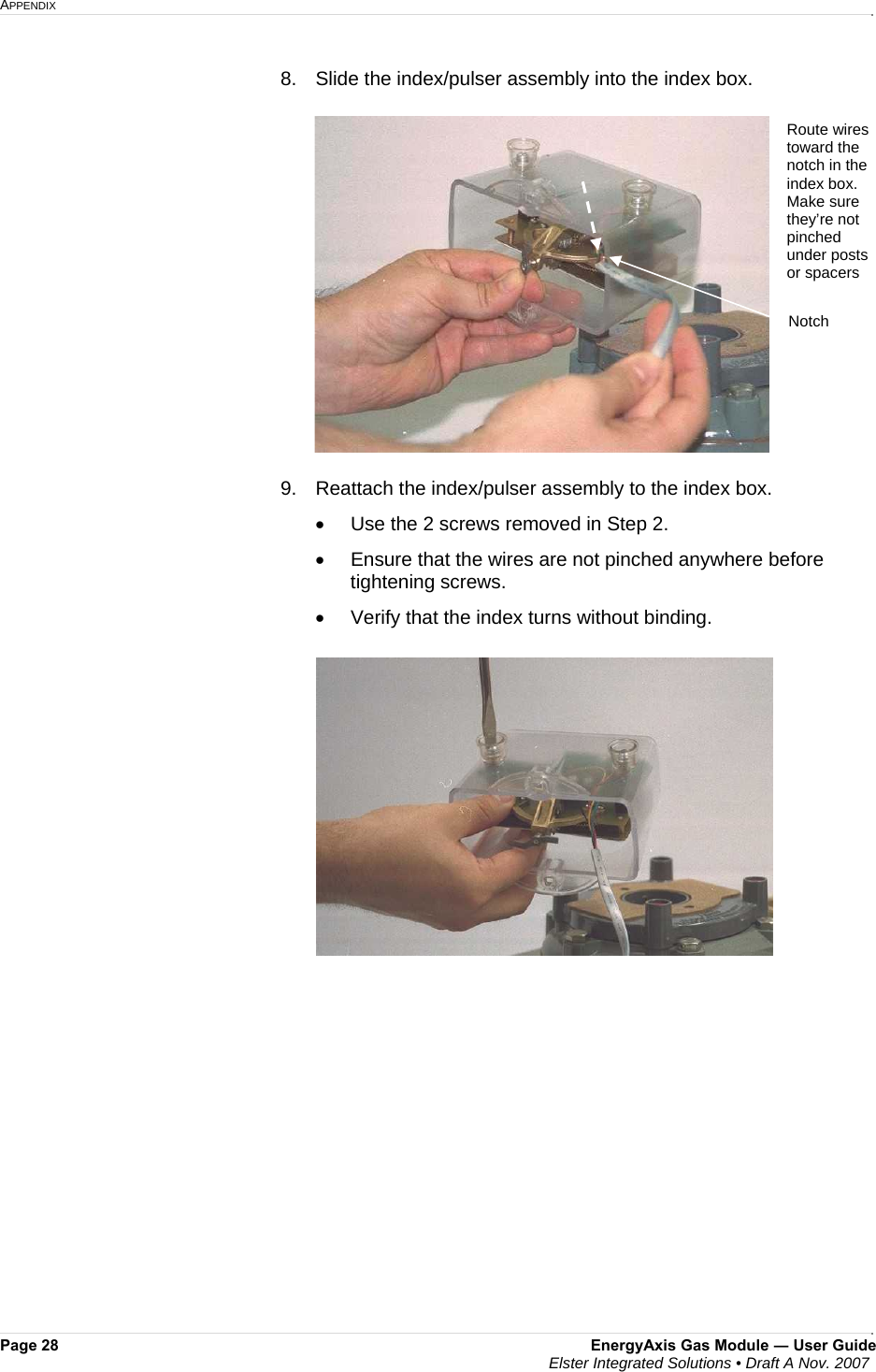 APPENDIX     Page 28  EnergyAxis Gas Module ― User Guide  Elster Integrated Solutions • Draft A Nov. 2007  8.   Slide the index/pulser assembly into the index box.   9.   Reattach the index/pulser assembly to the index box. •  Use the 2 screws removed in Step 2.   •  Ensure that the wires are not pinched anywhere before tightening screws.  •  Verify that the index turns without binding.     Route wires  toward the notch in the index box. Make sure they’re not pinched under posts or spacers Notch 