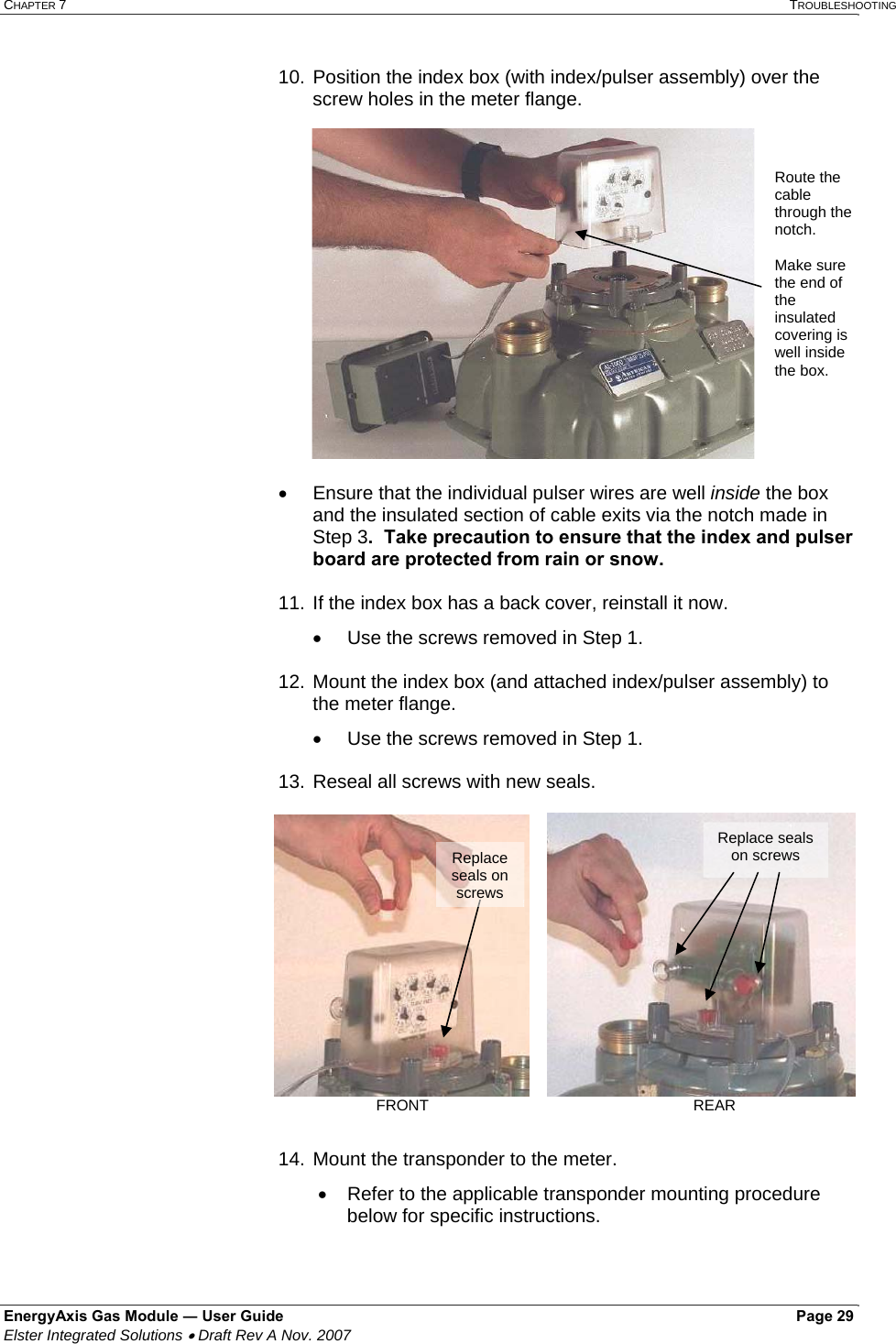 CHAPTER 7   TROUBLESHOOTING EnergyAxis Gas Module ― User Guide   Page 29  Elster Integrated Solutions • Draft Rev A Nov. 2007  10. Position the index box (with index/pulser assembly) over the screw holes in the meter flange.  •  Ensure that the individual pulser wires are well inside the box and the insulated section of cable exits via the notch made in Step 3.  Take precaution to ensure that the index and pulser board are protected from rain or snow.  11. If the index box has a back cover, reinstall it now. •  Use the screws removed in Step 1.  12. Mount the index box (and attached index/pulser assembly) to the meter flange. •  Use the screws removed in Step 1.    13. Reseal all screws with new seals.  14. Mount the transponder to the meter.   •  Refer to the applicable transponder mounting procedure below for specific instructions.   Route the cable through the notch.   Make sure the end of the insulated covering is well inside the box.   Replace seals on screws Replace seals on screwsFRONT                  REAR 