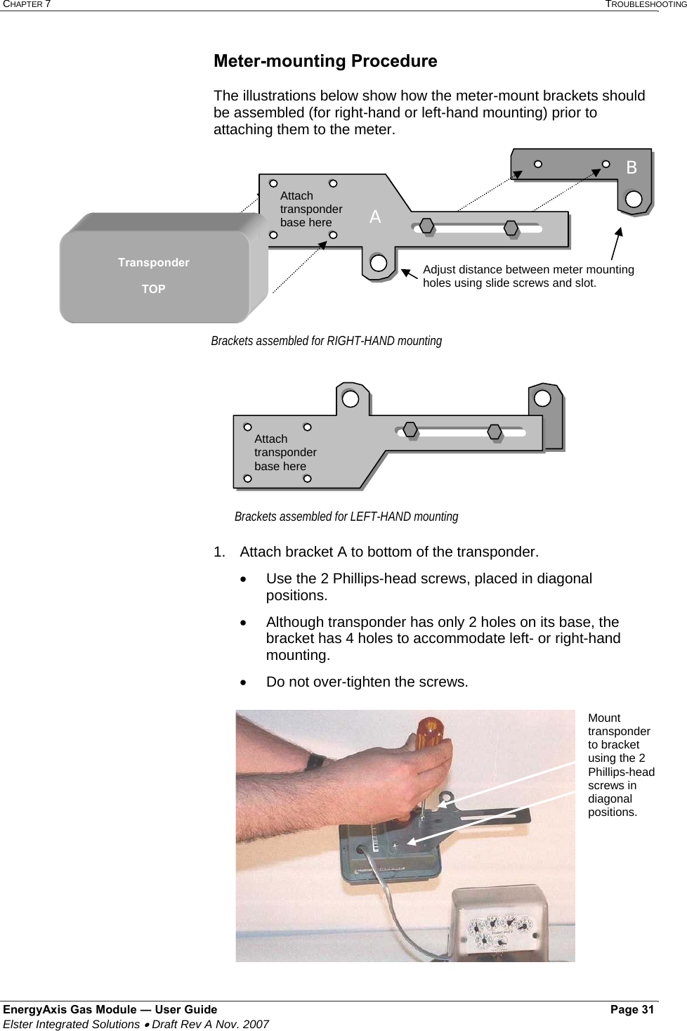 CHAPTER 7   TROUBLESHOOTING EnergyAxis Gas Module ― User Guide   Page 31  Elster Integrated Solutions • Draft Rev A Nov. 2007  Meter-mounting Procedure  The illustrations below show how the meter-mount brackets should be assembled (for right-hand or left-hand mounting) prior to attaching them to the meter.  1.  Attach bracket A to bottom of the transponder. •  Use the 2 Phillips-head screws, placed in diagonal positions.  •  Although transponder has only 2 holes on its base, the bracket has 4 holes to accommodate left- or right-hand mounting. •  Do not over-tighten the screws.   Attach transponder base here Brackets assembled for LEFT-HAND mounting Adjust distance between meter mounting holes using slide screws and slot.B Attach transponder base here Transponder  TOP Brackets assembled for RIGHT-HAND mounting AA  Mount transponder to bracket using the 2 Phillips-head screws in diagonal positions. 