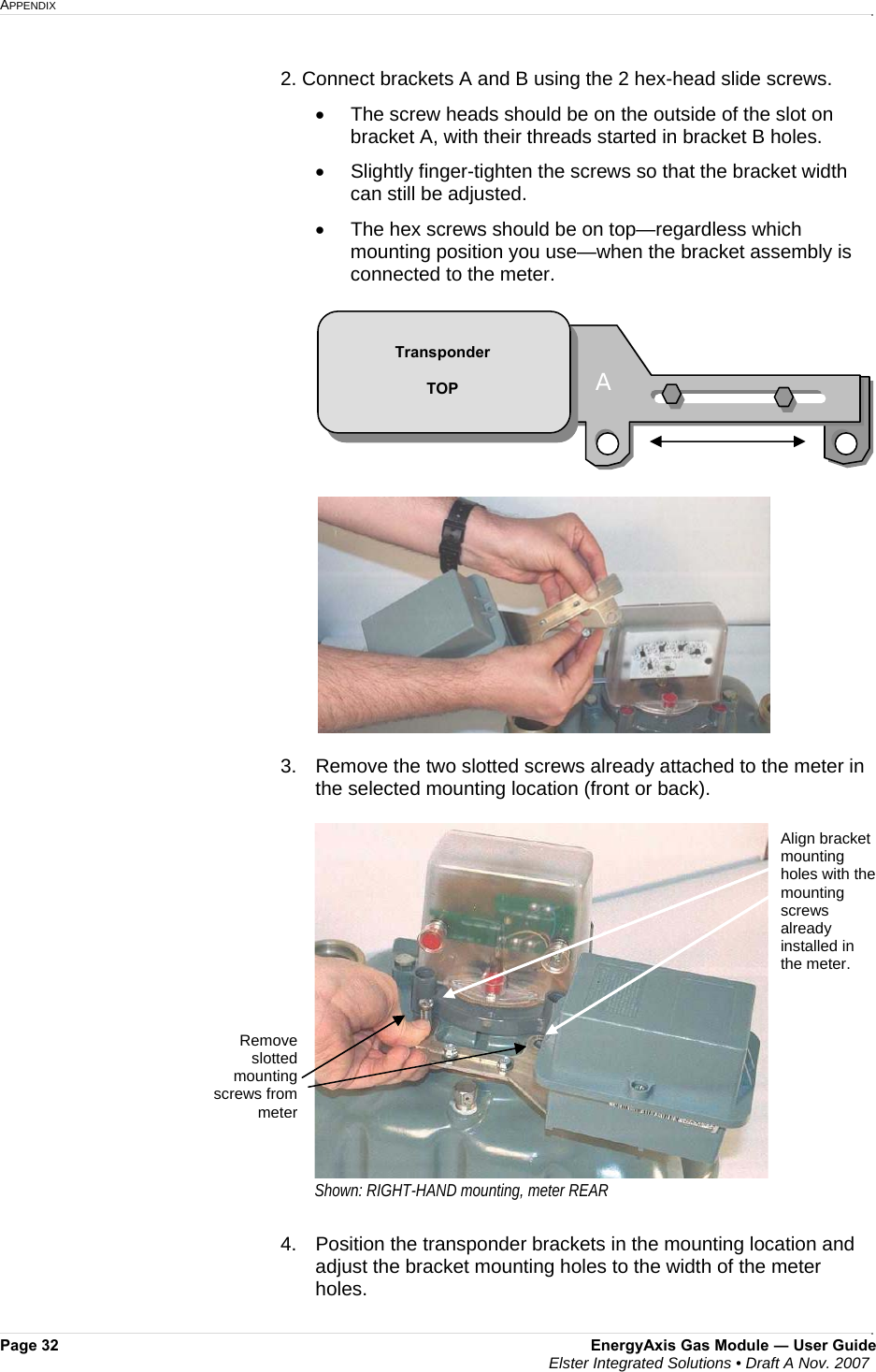 APPENDIX     Page 32  EnergyAxis Gas Module ― User Guide  Elster Integrated Solutions • Draft A Nov. 2007  2. Connect brackets A and B using the 2 hex-head slide screws.  •  The screw heads should be on the outside of the slot on bracket A, with their threads started in bracket B holes. •  Slightly finger-tighten the screws so that the bracket width can still be adjusted.  •  The hex screws should be on top—regardless which mounting position you use—when the bracket assembly is connected to the meter.    3.  Remove the two slotted screws already attached to the meter in the selected mounting location (front or back).   4.  Position the transponder brackets in the mounting location and adjust the bracket mounting holes to the width of the meter holes.  Align bracket mounting holes with the mounting screws already installed in the meter.  Remove slotted mounting screws from meterShown: RIGHT-HAND mounting, meter REAR B AA  Transponder  TOP 