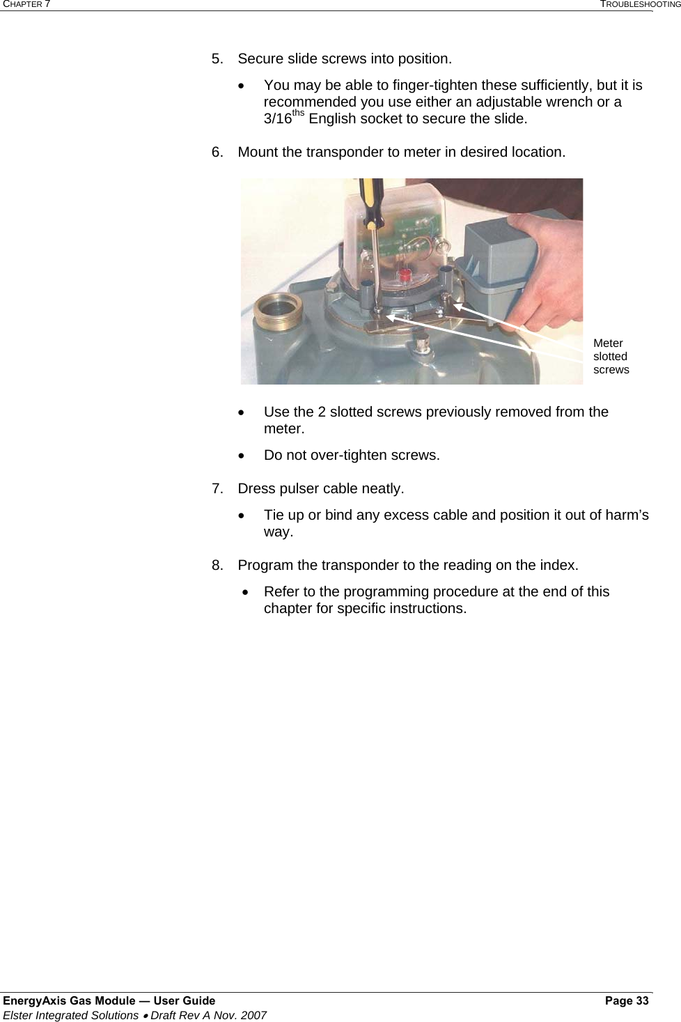 CHAPTER 7   TROUBLESHOOTING EnergyAxis Gas Module ― User Guide   Page 33  Elster Integrated Solutions • Draft Rev A Nov. 2007  5.  Secure slide screws into position. •  You may be able to finger-tighten these sufficiently, but it is recommended you use either an adjustable wrench or a 3/16ths English socket to secure the slide.  6.  Mount the transponder to meter in desired location.   •  Use the 2 slotted screws previously removed from the meter.  •  Do not over-tighten screws.  7.  Dress pulser cable neatly. •  Tie up or bind any excess cable and position it out of harm’s way.  8.  Program the transponder to the reading on the index.   •  Refer to the programming procedure at the end of this chapter for specific instructions.      Meter slotted screws 