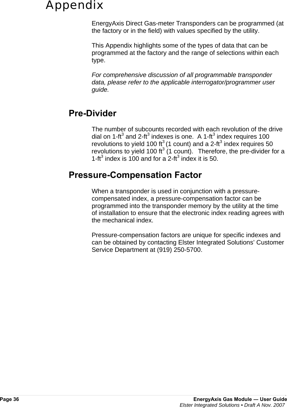  Page 36  EnergyAxis Gas Module ― User Guide  Elster Integrated Solutions • Draft A Nov. 2007   Appendix  EnergyAxis Direct Gas-meter Transponders can be programmed (at the factory or in the field) with values specified by the utility.   This Appendix highlights some of the types of data that can be programmed at the factory and the range of selections within each type.  For comprehensive discussion of all programmable transponder data, please refer to the applicable interrogator/programmer user guide.   Pre-Divider  The number of subcounts recorded with each revolution of the drive dial on 1-ft3 and 2-ft3 indexes is one.  A 1-ft3 index requires 100 revolutions to yield 100 ft3 (1 count) and a 2-ft3 index requires 50 revolutions to yield 100 ft3 (1 count).    Therefore, the pre-divider for a 1-ft3 index is 100 and for a 2-ft3 index it is 50.    Pressure-Compensation Factor  When a transponder is used in conjunction with a pressure-compensated index, a pressure-compensation factor can be programmed into the transponder memory by the utility at the time of installation to ensure that the electronic index reading agrees with the mechanical index.   Pressure-compensation factors are unique for specific indexes and can be obtained by contacting Elster Integrated Solutions’ Customer Service Department at (919) 250-5700.  