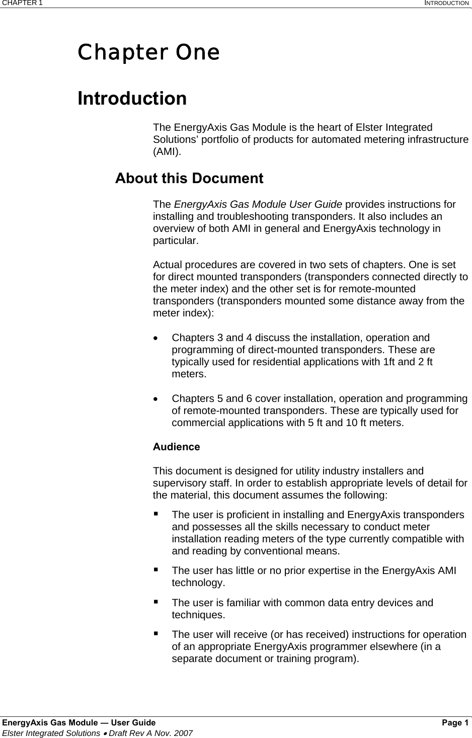 CHAPTER 1   INTRODUCTION EnergyAxis Gas Module ― User Guide   Page 1  Elster Integrated Solutions • Draft Rev A Nov. 2007  Chapter One  Introduction   The EnergyAxis Gas Module is the heart of Elster Integrated Solutions’ portfolio of products for automated metering infrastructure (AMI).   About this Document   The EnergyAxis Gas Module User Guide provides instructions for installing and troubleshooting transponders. It also includes an overview of both AMI in general and EnergyAxis technology in particular.  Actual procedures are covered in two sets of chapters. One is set for direct mounted transponders (transponders connected directly to the meter index) and the other set is for remote-mounted transponders (transponders mounted some distance away from the meter index):  •  Chapters 3 and 4 discuss the installation, operation and programming of direct-mounted transponders. These are typically used for residential applications with 1ft and 2 ft meters.  •  Chapters 5 and 6 cover installation, operation and programming of remote-mounted transponders. These are typically used for commercial applications with 5 ft and 10 ft meters.   Audience  This document is designed for utility industry installers and supervisory staff. In order to establish appropriate levels of detail for the material, this document assumes the following:  The user is proficient in installing and EnergyAxis transponders and possesses all the skills necessary to conduct meter installation reading meters of the type currently compatible with and reading by conventional means.  The user has little or no prior expertise in the EnergyAxis AMI technology.   The user is familiar with common data entry devices and techniques.  The user will receive (or has received) instructions for operation of an appropriate EnergyAxis programmer elsewhere (in a separate document or training program).  