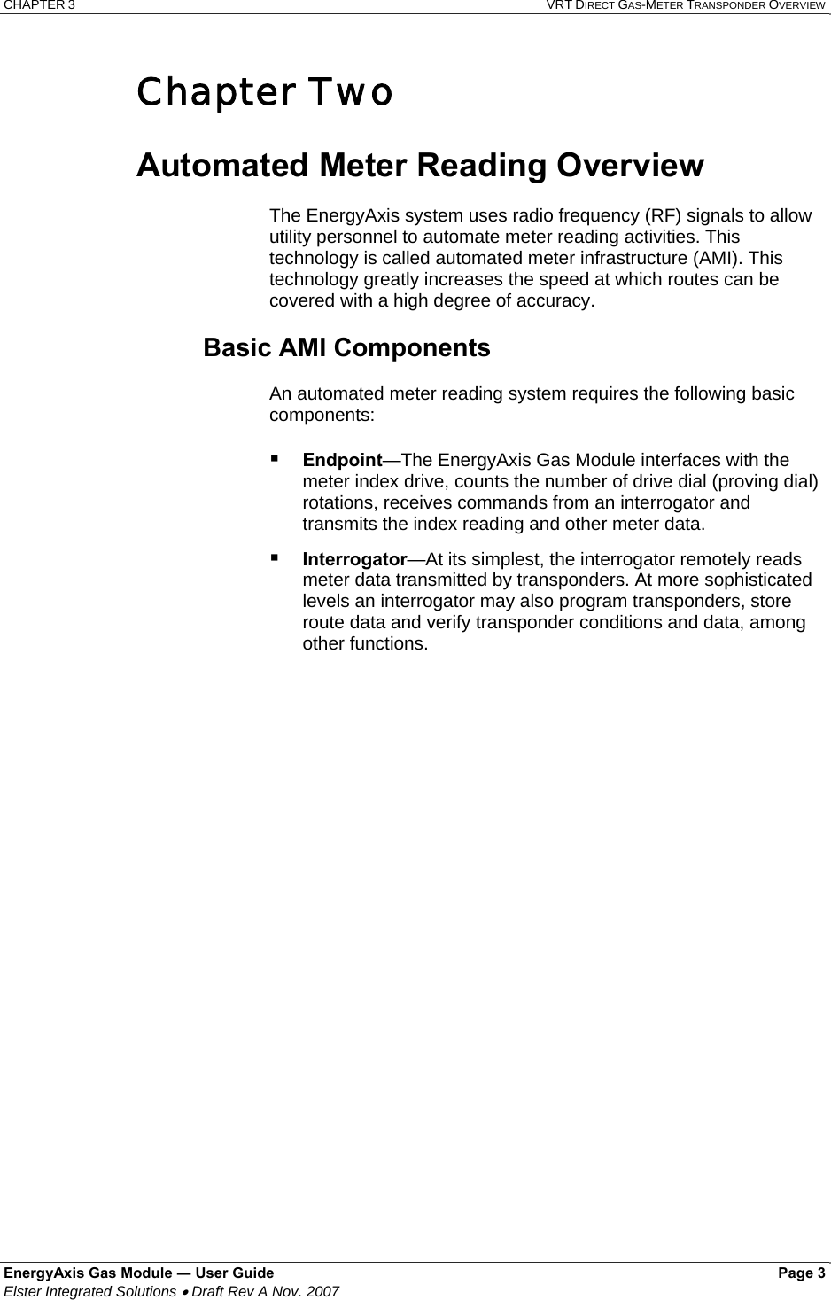 CHAPTER 3  VRT DIRECT GAS-METER TRANSPONDER OVERVIEW EnergyAxis Gas Module ― User Guide   Page 3  Elster Integrated Solutions • Draft Rev A Nov. 2007  Chapter Two  Automated Meter Reading Overview  The EnergyAxis system uses radio frequency (RF) signals to allow utility personnel to automate meter reading activities. This technology is called automated meter infrastructure (AMI). This technology greatly increases the speed at which routes can be covered with a high degree of accuracy.  Basic AMI Components  An automated meter reading system requires the following basic components:   Endpoint—The EnergyAxis Gas Module interfaces with the meter index drive, counts the number of drive dial (proving dial) rotations, receives commands from an interrogator and transmits the index reading and other meter data.  Interrogator—At its simplest, the interrogator remotely reads meter data transmitted by transponders. At more sophisticated levels an interrogator may also program transponders, store route data and verify transponder conditions and data, among other functions. 