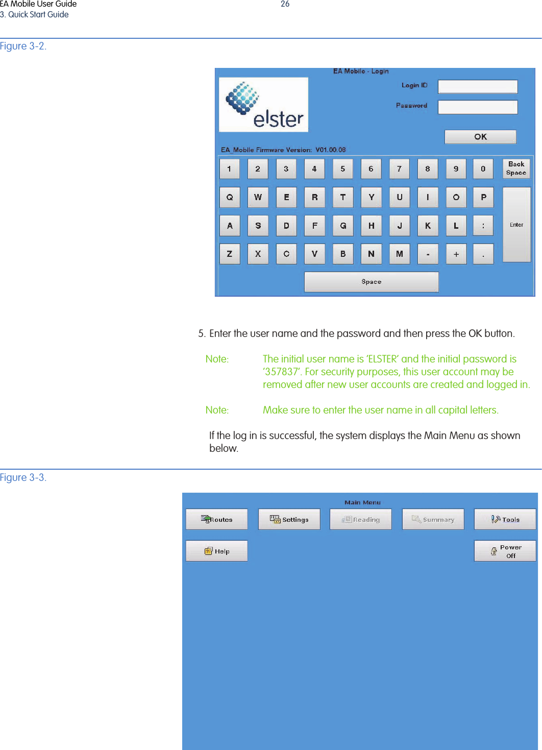 EA Mobile User Guide3. Quick Start Guide26Figure 3-2. 5. Enter the user name and the password and then press the OK button. Note: The initial user name is ‘ELSTER’ and the initial password is ‘357837’. For security purposes, this user account may be removed after new user accounts are created and logged in.Note: Make sure to enter the user name in all capital letters.If the log in is successful, the system displays the Main Menu as shown below. Figure 3-3. 