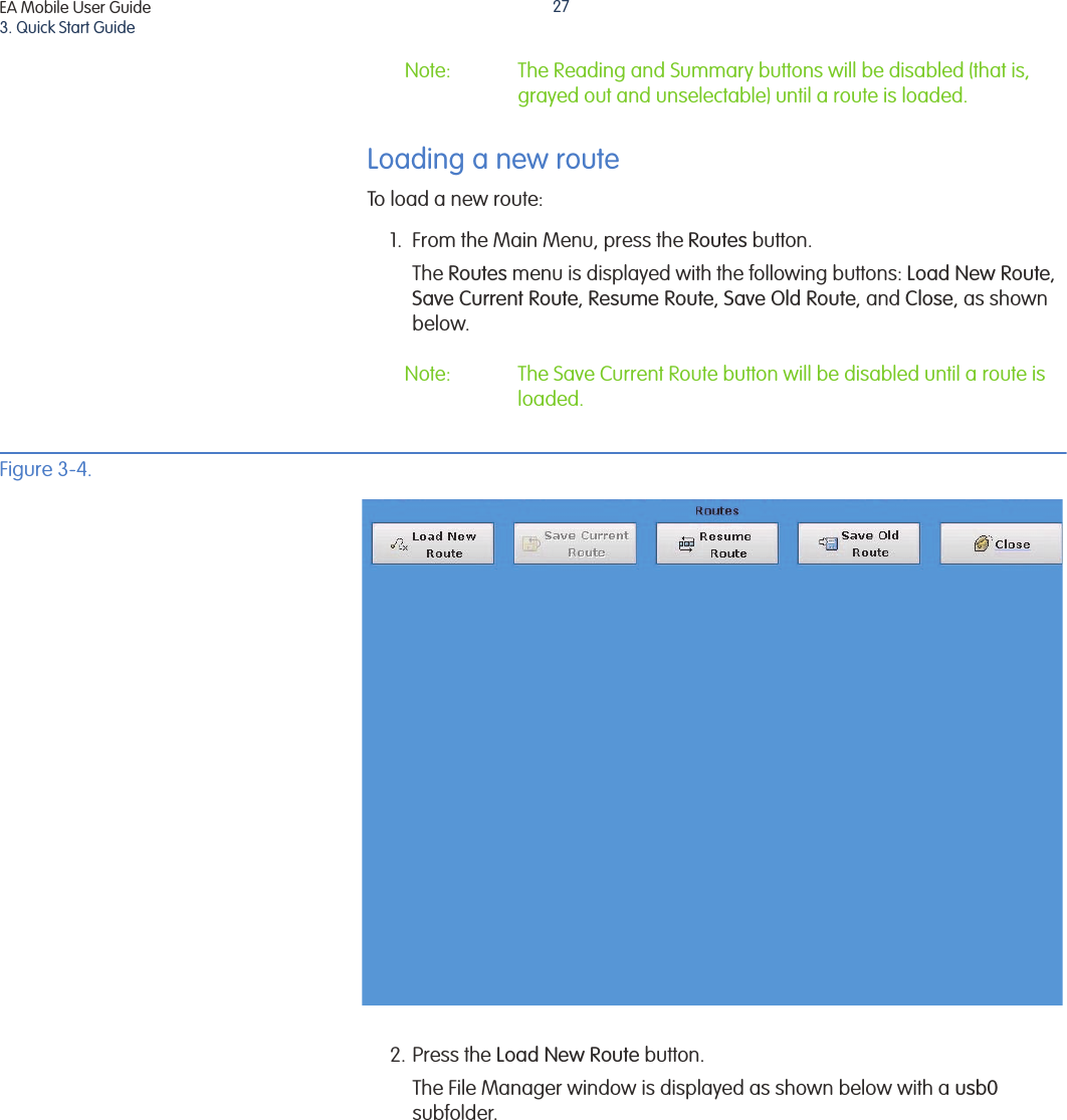 EA Mobile User Guide3. Quick Start Guide27Note: The Reading and Summary buttons will be disabled (that is, grayed out and unselectable) until a route is loaded.Loading a new routeTo load a new route:1. From the Main Menu, press the Routes button. The Routes menu is displayed with the following buttons: Load New Route, Save Current Route, Resume Route, Save Old Route, and Close, as shown below. Note: The Save Current Route button will be disabled until a route is loaded.Figure 3-4. 2. Press the Load New Route button.The File Manager window is displayed as shown below with a usb0 subfolder. 