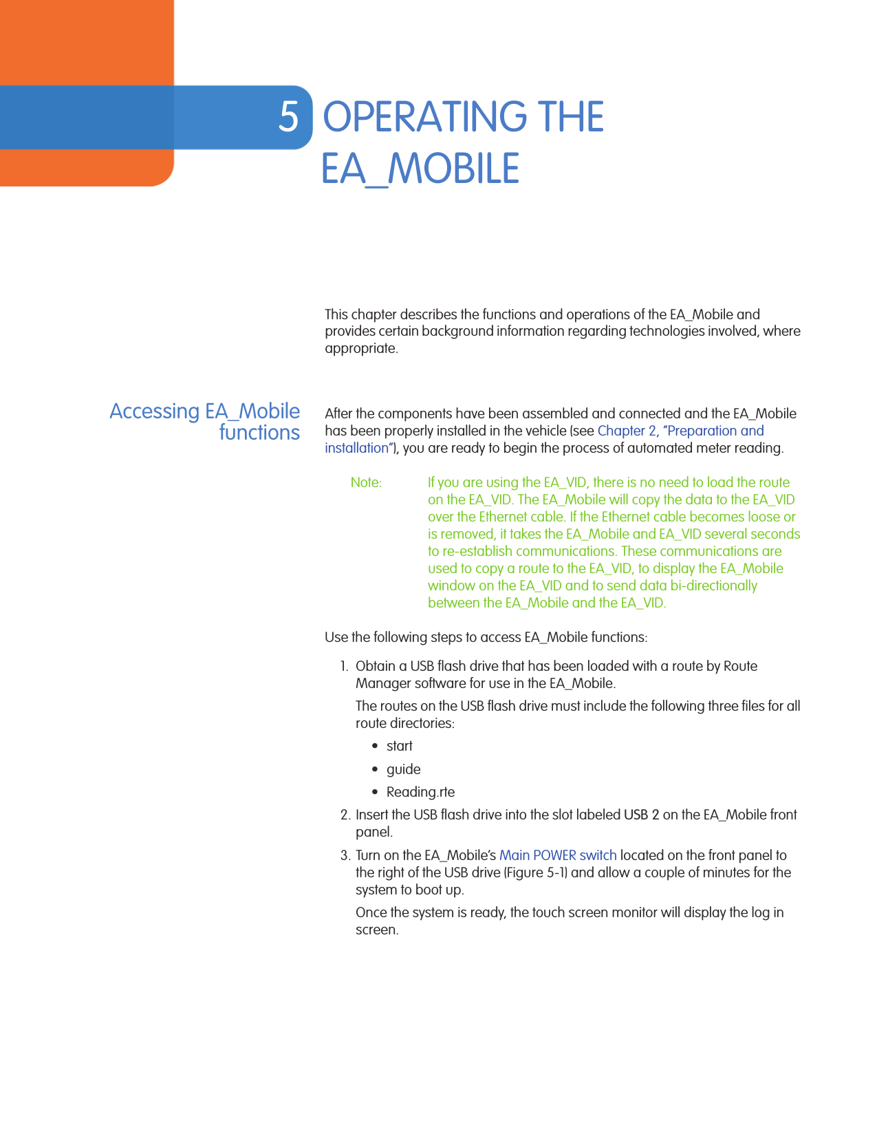 5OPERATING THE EA_MOBILEThis chapter describes the functions and operations of the EA_Mobile and provides certain background information regarding technologies involved, where appropriate.Accessing EA_MobilefunctionsAfter the components have been assembled and connected and the EA_Mobile has been properly installed in the vehicle (see Chapter 2, “Preparation and installation”), you are ready to begin the process of automated meter reading. Note: If you are using the EA_VID, there is no need to load the route on the EA_VID. The EA_Mobile will copy the data to the EA_VID over the Ethernet cable. If the Ethernet cable becomes loose or is removed, it takes the EA_Mobile and EA_VID several seconds to re-establish communications. These communications are used to copy a route to the EA_VID, to display the EA_Mobile window on the EA_VID and to send data bi-directionally between the EA_Mobile and the EA_VID.Use the following steps to access EA_Mobile functions:1. Obtain a USB flash drive that has been loaded with a route by Route Manager software for use in the EA_Mobile. The routes on the USB flash drive must include the following three files for all route directories:•start•guide• Reading.rte2. Insert the USB flash drive into the slot labeled USB 2 on the EA_Mobile front panel.3. Turn on the EA_Mobile’s Main POWER switch located on the front panel to the right of the USB drive (Figure 5-1) and allow a couple of minutes for the system to boot up.Once the system is ready, the touch screen monitor will display the log in screen.EA Mobile User Guide