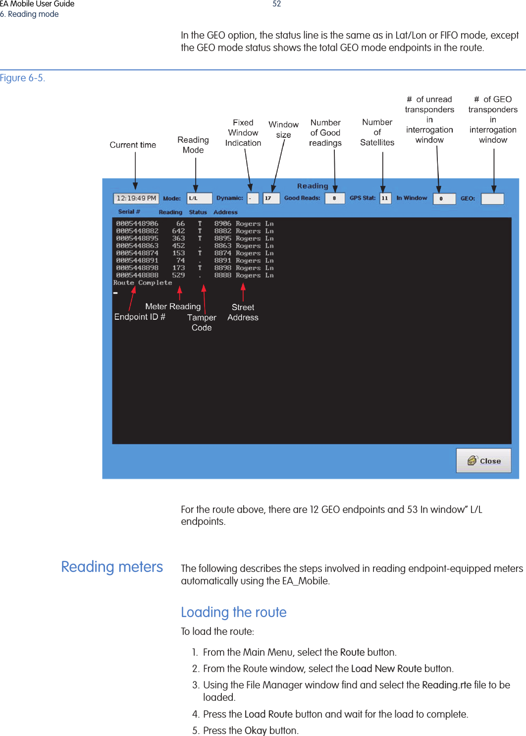 EA Mobile User Guide6. Reading mode52In the GEO option, the status line is the same as in Lat/Lon or FIFO mode, except the GEO mode status shows the total GEO mode endpoints in the route. Figure 6-5. For the route above, there are 12 GEO endpoints and 53 In window” L/L endpoints. Reading meters The following describes the steps involved in reading endpoint-equipped meters automatically using the EA_Mobile.Loading the routeTo load the route:1. From the Main Menu, select the Route button.2. From the Route window, select the Load New Route button.3. Using the File Manager window find and select the Reading.rte file to be loaded.4. Press the Load Route button and wait for the load to complete.5. Press the Okay button.