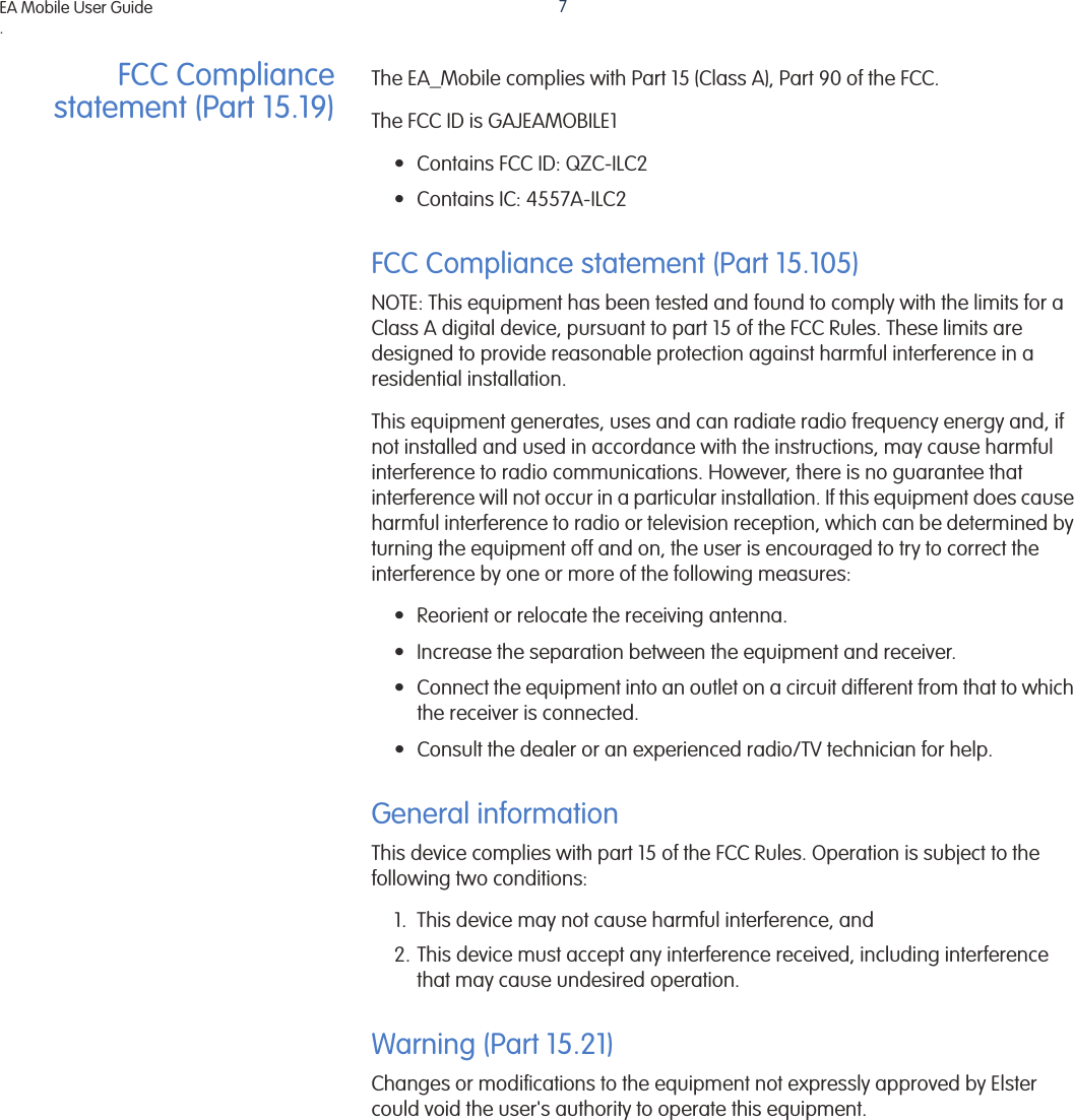 EA Mobile User Guide. 7FCC Compliancestatement (Part 15.19)The EA_Mobile complies with Part 15 (Class A), Part 90 of the FCC.The FCC ID is GAJEAMOBILE1• Contains FCC ID: QZC-ILC2• Contains IC: 4557A-ILC2FCC Compliance statement (Part 15.105)NOTE: This equipment has been tested and found to comply with the limits for a Class A digital device, pursuant to part 15 of the FCC Rules. These limits are designed to provide reasonable protection against harmful interference in a residential installation.This equipment generates, uses and can radiate radio frequency energy and, if not installed and used in accordance with the instructions, may cause harmful interference to radio communications. However, there is no guarantee that interference will not occur in a particular installation. If this equipment does cause harmful interference to radio or television reception, which can be determined by turning the equipment off and on, the user is encouraged to try to correct the interference by one or more of the following measures:• Reorient or relocate the receiving antenna.• Increase the separation between the equipment and receiver.• Connect the equipment into an outlet on a circuit different from that to which the receiver is connected.• Consult the dealer or an experienced radio/TV technician for help.General informationThis device complies with part 15 of the FCC Rules. Operation is subject to the following two conditions:1. This device may not cause harmful interference, and2. This device must accept any interference received, including interference that may cause undesired operation.Warning (Part 15.21)Changes or modifications to the equipment not expressly approved by Elster could void the user&apos;s authority to operate this equipment.EA Mobile User Guide