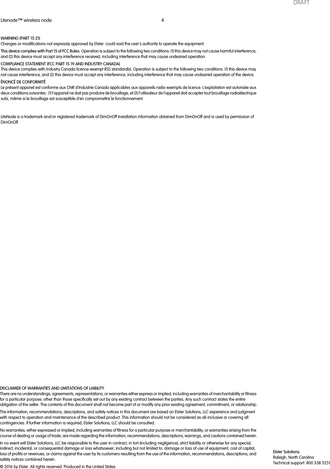 Litenode™ wireless node 4DISCLAIMER OF WARRANTIES AND LIMITATIONS OF LIABILITYThere are no understandings, agreements, representations, or warranties either express or implied, including warranties of merchantability or fitnessfor a particular purpose, other than those specifically set out by any existing contract between the parties. Any such contract states the entireobligation of the seller. The contents of this document shall not become part of or modify any prior existing agreement, commitment, or relationship.The information, recommendations, descriptions, and safety notices in this document are based on Elster Solutions, LLC experience and judgmentwith respect to operation and maintenance of the described product. This information should not be considered as all-inclusive or covering allcontingencies. If further information is required, Elster Solutions, LLC should be consulted.No warranties, either expressed or implied, including warranties of fitness for a particular purpose or merchantability, or warranties arising from thecourse of dealing or usage of trade, are made regarding the information, recommendations, descriptions, warnings, and cautions contained herein.In no event will Elster Solutions, LLC be responsible to the user in contract, in tort (including negligence), strict liability or otherwise for any special,indirect, incidental, or consequential damage or loss whatsoever, including but not limited to: damage or loss of use of equipment, cost of capital,loss of profits or revenues, or claims against the user by its customers resulting from the use of the information, recommendations, descriptions, andsafety notices contained herein.© 2016 by Elster. All rights reserved. Produced in the United States.Elster SolutionsRaleigh, North CarolinaTechnical support: 800 338 5251WARNING (PART 15.21)Changes or modifications not expressly approved by Elster could void the user&apos;s authority to operate the equipment.This device complies with Part 15 of FCC Rules. Operation is subject to the following two conditions: (1) this device may not cause harmful interference,and (2) this device must accept any interference received, including interference that may cause undesired operation.COMPLIANCE STATEMENT (FCC PART 15.19 AND INDUSTRY CANADA)This device complies with Industry Canada licence-exempt RSS standard(s). Operation is subject to the following two conditions: (1) this device maynot cause interference, and (2) this device must accept any interference, including interference that may cause undesired operation of the device.ÉNONCÉ DE CONFORMITÉLe présent appareil est conforme aux CNR d&apos;Industrie Canada applicables aux appareils radio exempts de licence. L&apos;exploitation est autorisée auxdeux conditions suivantes : (1) l&apos;appareil ne doit pas produire de brouillage, et (2) l&apos;utilisateur de l&apos;appareil doit accepter tout brouillage radioélectriquesubi, même si le brouillage est susceptible d&apos;en compromettre le fonctionnement.LiteNode is a trademark and/or registered trademark of DimOnOff Installation information obtained from DimOnOff and is used by permission ofDimOnOff.DRAFT