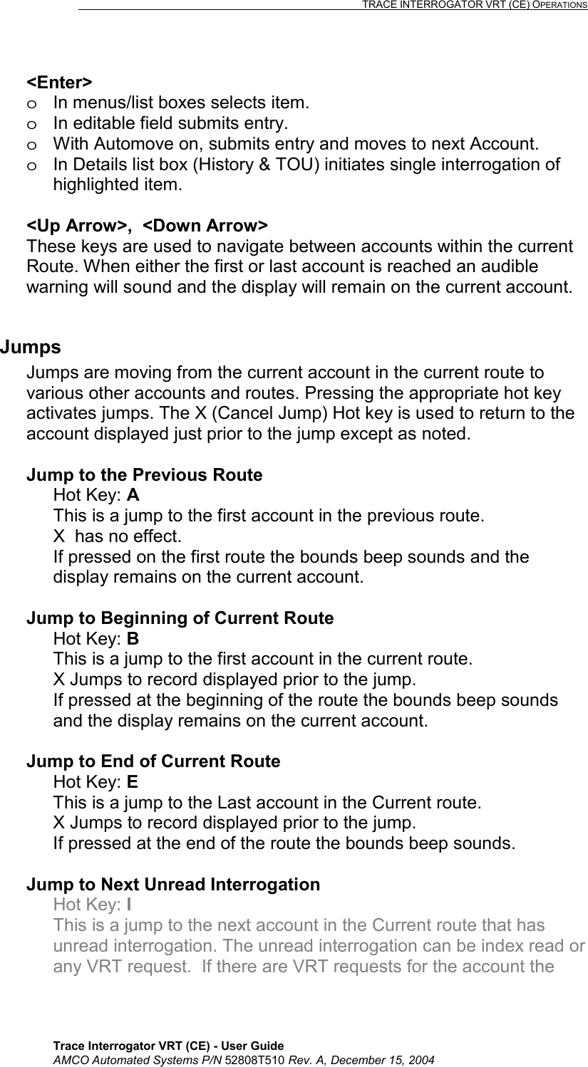                                                                                                                              TRACE INTERROGATOR VRT (CE) OPERATIONS    Trace Interrogator VRT (CE) - User Guide AMCO Automated Systems P/N 52808T510 Rev. A, December 15, 2004 &lt;Enter&gt; o  In menus/list boxes selects item. o  In editable field submits entry. o  With Automove on, submits entry and moves to next Account. o  In Details list box (History &amp; TOU) initiates single interrogation of highlighted item.  &lt;Up Arrow&gt;,  &lt;Down Arrow&gt; These keys are used to navigate between accounts within the current Route. When either the first or last account is reached an audible warning will sound and the display will remain on the current account.  Jumps Jumps are moving from the current account in the current route to various other accounts and routes. Pressing the appropriate hot key activates jumps. The X (Cancel Jump) Hot key is used to return to the account displayed just prior to the jump except as noted.  Jump to the Previous Route  Hot Key: A This is a jump to the first account in the previous route. X  has no effect. If pressed on the first route the bounds beep sounds and the display remains on the current account.  Jump to Beginning of Current Route Hot Key: B  This is a jump to the first account in the current route.   X Jumps to record displayed prior to the jump. If pressed at the beginning of the route the bounds beep sounds and the display remains on the current account.  Jump to End of Current Route Hot Key: E This is a jump to the Last account in the Current route. X Jumps to record displayed prior to the jump. If pressed at the end of the route the bounds beep sounds.   Jump to Next Unread Interrogation Hot Key: I This is a jump to the next account in the Current route that has unread interrogation. The unread interrogation can be index read or any VRT request.  If there are VRT requests for the account the 