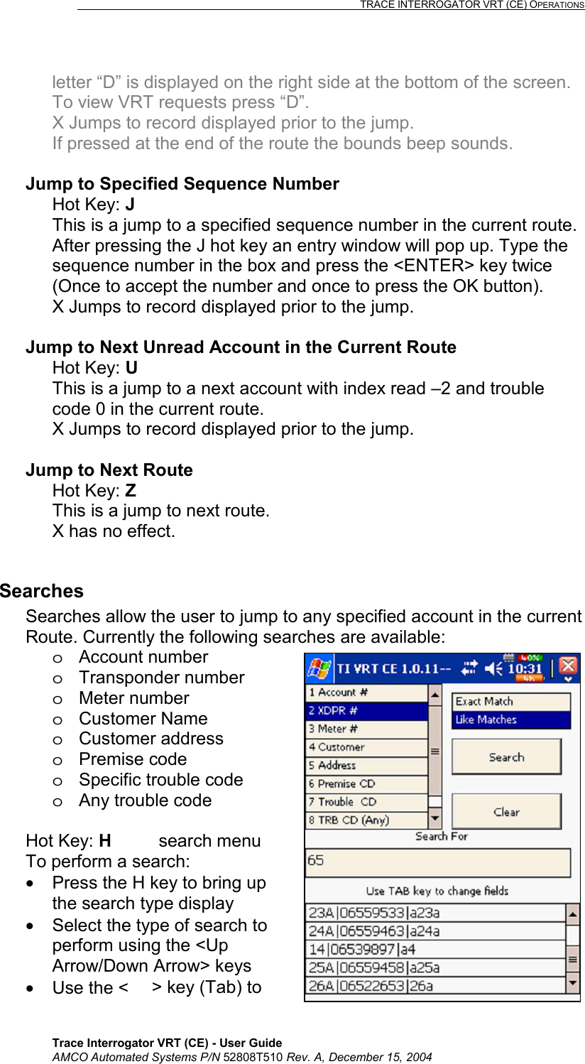                                                                                                                              TRACE INTERROGATOR VRT (CE) OPERATIONS    Trace Interrogator VRT (CE) - User Guide AMCO Automated Systems P/N 52808T510 Rev. A, December 15, 2004 letter “D” is displayed on the right side at the bottom of the screen.  To view VRT requests press “D”. X Jumps to record displayed prior to the jump. If pressed at the end of the route the bounds beep sounds.  Jump to Specified Sequence Number Hot Key: J  This is a jump to a specified sequence number in the current route. After pressing the J hot key an entry window will pop up. Type the sequence number in the box and press the &lt;ENTER&gt; key twice (Once to accept the number and once to press the OK button). X Jumps to record displayed prior to the jump.  Jump to Next Unread Account in the Current Route Hot Key: U This is a jump to a next account with index read –2 and trouble code 0 in the current route.  X Jumps to record displayed prior to the jump.  Jump to Next Route Hot Key: Z  This is a jump to next route. X has no effect.  Searches Searches allow the user to jump to any specified account in the current Route. Currently the following searches are available: o Account number o Transponder number o Meter number o Customer Name o Customer address o Premise code o  Specific trouble code o  Any trouble code  Hot Key: H search menu To perform a search: •  Press the H key to bring up the search type display •  Select the type of search to perform using the &lt;Up Arrow/Down Arrow&gt; keys  •  Use the &lt;&gt; key (Tab) to 