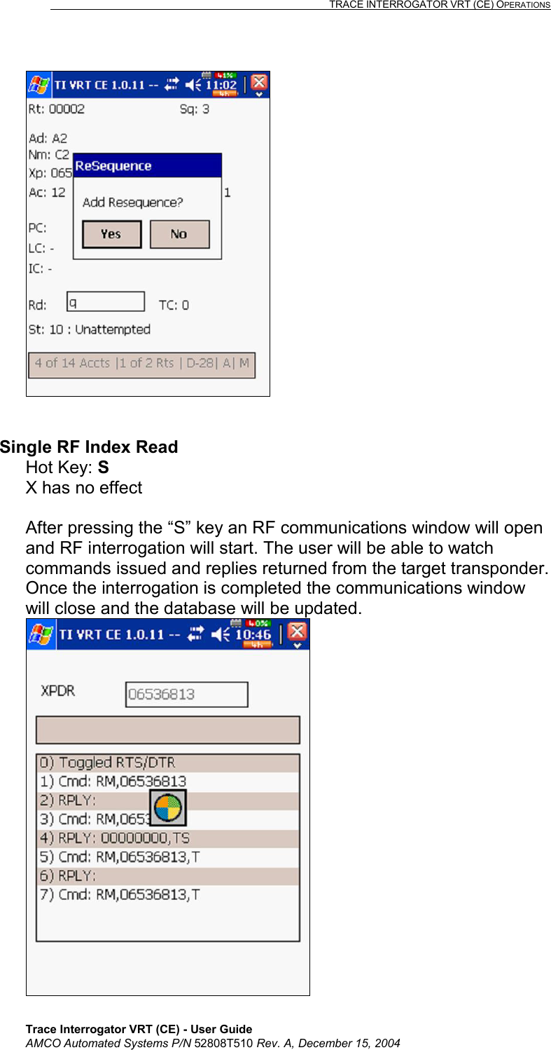                                                                                                                              TRACE INTERROGATOR VRT (CE) OPERATIONS    Trace Interrogator VRT (CE) - User Guide AMCO Automated Systems P/N 52808T510 Rev. A, December 15, 2004    Single RF Index Read Hot Key: S  X has no effect  After pressing the “S” key an RF communications window will open and RF interrogation will start. The user will be able to watch commands issued and replies returned from the target transponder. Once the interrogation is completed the communications window will close and the database will be updated.   
