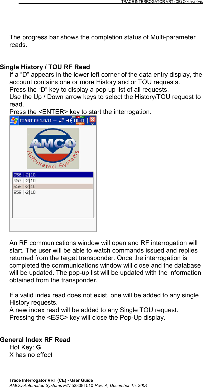                                                                                                                              TRACE INTERROGATOR VRT (CE) OPERATIONS    Trace Interrogator VRT (CE) - User Guide AMCO Automated Systems P/N 52808T510 Rev. A, December 15, 2004  The progress bar shows the completion status of Multi-parameter reads.   Single History / TOU RF Read If a “D” appears in the lower left corner of the data entry display, the account contains one or more History and or TOU requests.  Press the “D” key to display a pop-up list of all requests. Use the Up / Down arrow keys to select the History/TOU request to read. Press the &lt;ENTER&gt; key to start the interrogation.   An RF communications window will open and RF interrogation will start. The user will be able to watch commands issued and replies returned from the target transponder. Once the interrogation is completed the communications window will close and the database will be updated. The pop-up list will be updated with the information obtained from the transponder.  If a valid index read does not exist, one will be added to any single History requests. A new index read will be added to any Single TOU request. Pressing the &lt;ESC&gt; key will close the Pop-Up display.   General Index RF Read Hot Key: G   X has no effect  