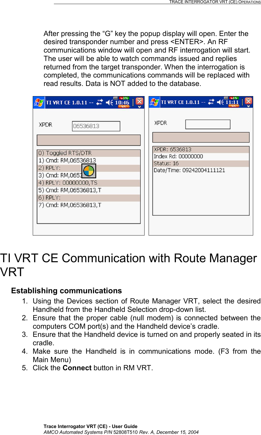                                                                                                                              TRACE INTERROGATOR VRT (CE) OPERATIONS    Trace Interrogator VRT (CE) - User Guide AMCO Automated Systems P/N 52808T510 Rev. A, December 15, 2004 After pressing the “G” key the popup display will open. Enter the desired transponder number and press &lt;ENTER&gt;. An RF communications window will open and RF interrogation will start. The user will be able to watch commands issued and replies returned from the target transponder. When the interrogation is completed, the communications commands will be replaced with read results. Data is NOT added to the database.       TI VRT CE Communication with Route Manager VRT Establishing communications 1.  Using the Devices section of Route Manager VRT, select the desired Handheld from the Handheld Selection drop-down list. 2.  Ensure that the proper cable (null modem) is connected between the computers COM port(s) and the Handheld device’s cradle. 3.  Ensure that the Handheld device is turned on and properly seated in its cradle. 4.  Make sure the Handheld is in communications mode. (F3 from the Main Menu) 5. Click the Connect button in RM VRT. 
