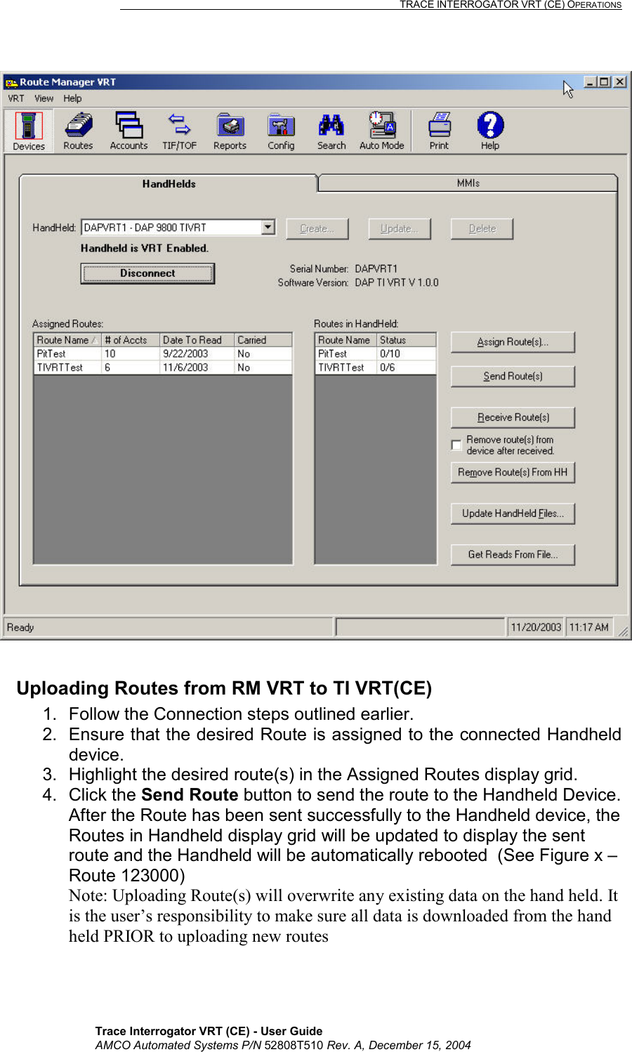                                                                                                                              TRACE INTERROGATOR VRT (CE) OPERATIONS    Trace Interrogator VRT (CE) - User Guide AMCO Automated Systems P/N 52808T510 Rev. A, December 15, 2004   Uploading Routes from RM VRT to TI VRT(CE) 1.  Follow the Connection steps outlined earlier. 2.  Ensure that the desired Route is assigned to the connected Handheld device. 3.  Highlight the desired route(s) in the Assigned Routes display grid. 4. Click the Send Route button to send the route to the Handheld Device. After the Route has been sent successfully to the Handheld device, the Routes in Handheld display grid will be updated to display the sent route and the Handheld will be automatically rebooted  (See Figure x – Route 123000) Note: Uploading Route(s) will overwrite any existing data on the hand held. It is the user’s responsibility to make sure all data is downloaded from the hand held PRIOR to uploading new routes 